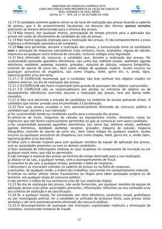 MINISTÉRIO DO TRABALHO E EMPREGO (MTE)
CONCURSO PÚBLICO PARA PROVIMENTO DE VAGAS EM CARGOS DE
NÍVEL SUPERIOR E DE NÍVEL MÉDIO
EDITAL N.º 1 – MTE, DE 21 DE OUTUBRO DE 2008
12
12.17 O candidato somente poderá retirar-se do local de realização das provas levando o caderno
de provas, que é de preenchimento facultativo, no decurso dos últimos quinze minutos
anteriores ao horário determinado para o término das provas.
12.18 Não haverá, por qualquer motivo, prorrogação do tempo previsto para a aplicação das
provas em razão do afastamento de candidato da sala de provas.
12.19 Não haverá segunda chamada para a realização das provas. O não-comparecimento a estas
implicará a eliminação automática do candidato.
12.20 Não será permitida, durante a realização das provas, a comunicação entre os candidatos
nem a utilização de máquinas calculadoras e/ou similares, livros, anotações, réguas de cálculo,
impressos ou qualquer outro material de consulta, inclusive códigos e/ou legislação.
12.21 Será eliminado do concurso, o candidato que, durante a realização das provas, for
surpreendido portando aparelhos eletrônicos, tais como bip, telefone celular, walkman, agenda
eletrônica, notebook, palmtop, receptor, gravador, máquina de calcular, máquina fotográfica,
controle de alarme de carro etc., bem como relógio de qualquer espécie, óculos escuros ou
quaisquer acessórios de chapelaria, tais como chapéu, boné, gorro etc. e, ainda, lápis,
lapiseira/grafite e/ou borracha.
12.21.1 O CESPE/UnB recomenda que o candidato não leve nenhum dos objetos citados no
subitem anterior, no dia de realização das provas.
12.21.2 O CESPE/UnB não ficará responsável pela guarda de quaisquer dos objetos supracitados.
12.21.3 O CESPE/UnB não se responsabilizará por perdas ou extravios de objetos ou de
equipamentos eletrônicos ocorridos durante a realização das provas, nem por danos neles
causados.
12.21.4 Não será permitida a entrada de candidatos no ambiente de provas portando armas. O
candidato que estiver armado será encaminhado à Coordenação.
12.22 Terá suas provas anuladas e será automaticamente eliminado do concurso público o
candidato que, durante a sua realização:
a) for surpreendido dando ou recebendo auxílio para a execução das provas;
b) utilizar-se de livros, máquinas de calcular ou equipamento similar, dicionário, notas ou
impressos que não forem expressamente permitidos ou que se comunicar com outro candidato;
c) for surpreendido portando aparelhos eletrônicos, tais como bip, telefone celular, walkman,
agenda eletrônica, notebook, palmtop, receptor, gravador, máquina de calcular, máquina
fotográfica, controle de alarme de carro etc., bem como relógio de qualquer espécie, óculos
escuros ou quaisquer acessórios de chapelaria, tais como chapéu, boné, gorro etc. e, ainda, lápis,
lapiseira/grafite e/ou borracha;
d) faltar com o devido respeito para com qualquer membro da equipe de aplicação das provas,
com as autoridades presentes ou com os demais candidatos;
e) fizer anotação de informações relativas às suas respostas no comprovante de inscrição ou em
qualquer outro meio, que não os permitidos;
f) não entregar o material das provas ao término do tempo destinado para a sua realização;
g) afastar-se da sala, a qualquer tempo, sem o acompanhamento de fiscal;
h) ausentar-se da sala, a qualquer tempo, portando a folha de respostas;
i) descumprir as instruções contidas no caderno de provas ou na folha de respostas;
j) perturbar, de qualquer modo, a ordem dos trabalhos, incorrendo em comportamento indevido;
k) utilizar ou tentar utilizar meios fraudulentos ou ilegais para obter aprovação própria ou de
terceiros, em qualquer etapa do concurso público;
l) não permitir a coleta de sua assinatura e/ou de sua impressão digital.
12.23 No dia de realização das provas, não serão fornecidas, por qualquer membro da equipe de
aplicação destas e/ou pelas autoridades presentes, informações referentes ao seu conteúdo e/ou
aos critérios de avaliação e de classificação.
12.24 Se, a qualquer tempo, for constatado, por meio eletrônico, estatístico, visual, grafológico
ou por investigação policial, ter o candidato se utilizado de processo ilícito, suas provas serão
anuladas e ele será automaticamente eliminado do concurso público.
12.25 O descumprimento de quaisquer das instruções supracitadas implicará a eliminação do
candidato, constituindo tentativa de fraude.
 