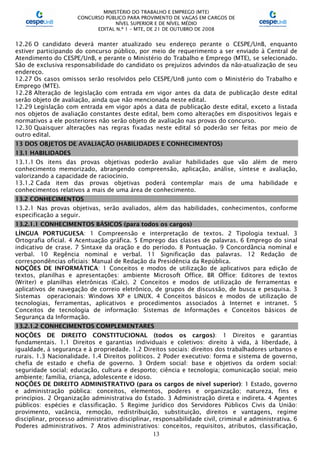MINISTÉRIO DO TRABALHO E EMPREGO (MTE)
CONCURSO PÚBLICO PARA PROVIMENTO DE VAGAS EM CARGOS DE
NÍVEL SUPERIOR E DE NÍVEL MÉDIO
EDITAL N.º 1 – MTE, DE 21 DE OUTUBRO DE 2008
13
12.26 O candidato deverá manter atualizado seu endereço perante o CESPE/UnB, enquanto
estiver participando do concurso público, por meio de requerimento a ser enviado à Central de
Atendimento do CESPE/UnB, e perante o Ministério do Trabalho e Emprego (MTE), se selecionado.
São de exclusiva responsabilidade do candidato os prejuízos advindos da não-atualização de seu
endereço.
12.27 Os casos omissos serão resolvidos pelo CESPE/UnB junto com o Ministério do Trabalho e
Emprego (MTE).
12.28 Alteração de legislação com entrada em vigor antes da data de publicação deste edital
serão objeto de avaliação, ainda que não mencionada neste edital.
12.29 Legislação com entrada em vigor após a data de publicação deste edital, exceto a listada
nos objetos de avaliação constantes deste edital, bem como alterações em dispositivos legais e
normativos a ele posteriores não serão objeto de avaliação nas provas do concurso.
12.30 Quaisquer alterações nas regras fixadas neste edital só poderão ser feitas por meio de
outro edital.
13 DOS OBJETOS DE AVALIAÇÃO (HABILIDADES E CONHECIMENTOS)
13.1 HABILIDADES
13.1.1 Os itens das provas objetivas poderão avaliar habilidades que vão além de mero
conhecimento memorizado, abrangendo compreensão, aplicação, análise, síntese e avaliação,
valorizando a capacidade de raciocínio.
13.1.2 Cada item das provas objetivas poderá contemplar mais de uma habilidade e
conhecimentos relativos a mais de uma área de conhecimento.
13.2 CONHECIMENTOS
13.2.1 Nas provas objetivas, serão avaliados, além das habilidades, conhecimentos, conforme
especificação a seguir.
13.2.1.1 CONHECIMENTOS BÁSICOS (para todos os cargos)
LÍNGUA PORTUGUESA: 1 Compreensão e interpretação de textos. 2 Tipologia textual. 3
Ortografia oficial. 4 Acentuação gráfica. 5 Emprego das classes de palavras. 6 Emprego do sinal
indicativo de crase. 7 Sintaxe da oração e do período. 8 Pontuação. 9 Concordância nominal e
verbal. 10 Regência nominal e verbal. 11 Significação das palavras. 12 Redação de
correspondências oficiais: Manual de Redação da Presidência da República.
NOÇÕES DE INFORMÁTICA: 1 Conceitos e modos de utilização de aplicativos para edição de
textos, planilhas e apresentações: ambiente Microsoft Office. BR Office: Editores de textos
(Writer) e planilhas eletrônicas (Calc). 2 Conceitos e modos de utilização de ferramentas e
aplicativos de navegação de correio eletrônico, de grupos de discussão, de busca e pesquisa. 3
Sistemas operacionais: Windows XP e LINUX. 4 Conceitos básicos e modos de utilização de
tecnologias, ferramentas, aplicativos e procedimentos associados à Internet e intranet. 5
Conceitos de tecnologia de informação: Sistemas de Informações e Conceitos básicos de
Segurança da Informação.
13.2.1.2 CONHECIMENTOS COMPLEMENTARES
NOÇÕES DE DIREITO CONSTITUCIONAL (todos os cargos): 1 Direitos e garantias
fundamentais. 1.1 Direitos e garantias individuais e coletivos: direito à vida, à liberdade, à
igualdade, à segurança e à propriedade. 1.2 Direitos sociais: direitos dos trabalhadores urbanos e
rurais. 1.3 Nacionalidade. 1.4 Direitos políticos. 2 Poder executivo: forma e sistema de governo,
chefia de estado e chefia de governo. 3 Ordem social: base e objetivos da ordem social:
seguridade social; educação, cultura e desporto; ciência e tecnologia; comunicação social; meio
ambiente; família, criança, adolescente e idoso.
NOÇÕES DE DIREITO ADMINISTRATIVO (para os cargos de nível superior): 1 Estado, governo
e administração pública: conceitos, elementos, poderes e organização; natureza, fins e
princípios. 2 Organização administrativa do Estado. 3 Administração direta e indireta. 4 Agentes
públicos: espécies e classificação. 5 Regime Jurídico dos Servidores Públicos Civis da União:
provimento, vacância, remoção, redistribuição, substituição, direitos e vantagens, regime
disciplinar, processo administrativo disciplinar, responsabilidade civil, criminal e administrativa. 6
Poderes administrativos. 7 Atos administrativos: conceitos, requisitos, atributos, classificação,
 