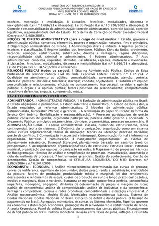 MINISTÉRIO DO TRABALHO E EMPREGO (MTE)
CONCURSO PÚBLICO PARA PROVIMENTO DE VAGAS EM CARGOS DE
NÍVEL SUPERIOR E DE NÍVEL MÉDIO
EDITAL N.º 1 – MTE, DE 21 DE OUTUBRO DE 2008
14
espécies, motivação e invalidação. 8 Licitações: Princípios, modalidades, dispensa e
inexigibilidade (Lei n.º 8.666/93 e alterações). Lei do Pregão (Lei n.° 10.520/2002 e alterações). 9
Controle e responsabilização da administração: controle administrativo, controle judicial, controle
legislativo, responsabilidade civil do Estado. 10 Sistema de Correição do Poder Executivo Federal
(Decreto n.º 5.480/2005).
NOÇÕES DE DIREITO ADMINISTRATIVO (para o cargo de nível médio): 1 Estado, governo e
administração pública: conceitos, elementos, poderes e organização; natureza, fins e princípios.
2 Organização administrativa do Estado. 3 Administração direta e indireta. 4 Agentes públicos:
espécies e classificação. 5 Regime Jurídico dos Servidores Públicos Civis da União: provimento,
vacância, remoção, redistribuição, substituição, direitos e vantagens, regime disciplinar,
responsabilidade civil, criminal e administrativa. 6 Poderes administrativos. 7 Atos
administrativos: conceitos, requisitos, atributos, classificação, espécies, motivação e invalidação.
8 Licitações: Princípios, modalidades, dispensa e inexigibilidade (Lei n.º 8.666/93 e alterações).
Lei do Pregão (Lei n.° 10.520/2002 e alterações).
RELAÇÕES PÚBLICAS (todos os cargos): 1 Ética na Administração Pública: Código de Ética
Profissional do Servidor Público Civil do Poder Executivo Federal: Decreto n.º 1.171/94. 2
Qualidade no atendimento ao público: comunicabilidade; apresentação; atenção; cortesia;
interesse; presteza; eficiência; tolerância; discrição; conduta; objetividade. 3 Trabalho em equipe:
personalidade e relacionamento; eficácia no comportamento interpessoal; servidor e opinião
pública; o órgão e a opinião pública; fatores positivos do relacionamento; comportamento
receptivo e defensivo; empatia; compreensão mútua.
13.2.1.3 CONHECIMENTOS ESPECÍFICOS
ADMINISTRADOR: I ADMINISTRAÇÃO PÚBLICA. 1 A Evolução da administração pública no Brasil:
o Estado oligárquico e patrimonial, o Estado autoritário e burocrático, o Estado do bem estar, o
Estado regulador, as reformas administrativas. 2 Modelos de administração pública:
patrimonialista, burocrático (Weber) e gerencial. 3 A redefinição do papel do Estado: Reforma do
Serviço Civil (mérito, flexibilização e responsabilização). 4 Processos participativos de gestão
pública: conselhos de gestão, orçamento participativo, parceria entre governo e sociedade. 5
Orçamento Público: princípios orçamentários, diretrizes orçamentárias, processo orçamentário. II
ADMINISTRAÇÃO GERAL. 1 Teorias administrativas: clássica, humanista, estruturalismo, teoria
contingencial, teoria de sistemas. 2 Dinâmica das organizações: organização como um sistema
social; cultura organizacional; teorias da motivação; teorias da liderança; processo decisório;
gestão de conflitos. 3 Comunicação interpessoal e intergrupal. Comunicação formal e informal na
organização. Barreiras à comunicação. 4 Planejamento organizacional: as escolas de
planejamento estratégico, Balanced Scorecard, planejamento baseado em cenários (cenários
prospectivos). 5 Arranjo/desenho organizacional/tipos de estruturas: estrutura linear, estrutura
matricial, organização por equipes, organização em redes. 6 Mapeamento de processos: técnicas
de fluxogramação, técnicas de análise e simplificação de processos, manualização, automação e
ciclo de melhoria de processos. 7 Instrumentos gerenciais: Gestão do conhecimento. Gestão de
desempenho. Gestão de competências. III ESTRUTURA REGIMENTAL DO MTE: Decretos n.º
5.063/2004 e n.º 6.341/2008.
ECONOMISTA: I ECONOMIA. 1 Análise microeconômica: determinação das curvas de procura;
curvas de indiferença; equilíbrio do consumidor; efeitos preço, renda e substituição; elasticidade
da procura; fatores de produção; produtividade média e marginal; lei dos rendimentos
decrescentes e rendimentos de escala; custos de produção no curto e longo prazo; custos totais,
médios e marginais, fixos e variáveis. Estrutura de mercado: concorrência perfeita, concorrência
imperfeita, monopólio, oligopólio; dinâmica de determinação de preços e margem de lucro;
padrão de concorrência; análise de competitividade; análise de indústrias e da concorrência;
vantagens competitivas; cadeias e redes produtivas; competitividade e estratégia empresarial. 2
Análise macroeconômica. Modelo IS-LM. Identidades macroeconômicas básicas. Sistema de
Contas Nacionais. Contas Nacionais no Brasil. Conceito de déficit e dívida pública. O balanço de
pagamentos no Brasil. Agregados monetários. As contas do Sistema Monetário. Papel do governo
na economia: estabilização econômica, promoção do desenvolvimento e redistribuição de renda.
A teoria Keynesiana. Papel da política fiscal, comportamento das contas públicas. Financiamento
do déficit público no Brasil. Política monetária. Relação entre taxas de juros, inflação e resultado
 