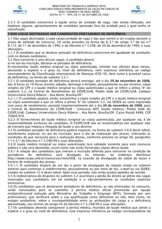 MINISTÉRIO DO TRABALHO E EMPREGO (MTE)
CONCURSO PÚBLICO PARA PROVIMENTO DE VAGAS EM CARGOS DE
NÍVEL SUPERIOR E DE NÍVEL MÉDIO
EDITAL N.º 1 – MTE, DE 21 DE OUTUBRO DE 2008
2
2.3.3 O candidato concorrerá à opção única de unidade de vaga, não sendo efetuado, em
hipótese alguma, aproveitamento de candidato aprovado fora da unidade para a qual tenha se
classificado.
3 DAS VAGAS DESTINADAS AOS CANDIDATOS PORTADORES DE DEFICIÊNCIA
3.1 Das vagas destinadas a cada cargo/unidade de vaga e das que vierem a ser criadas durante o
prazo de validade do concurso, 5% serão providas na forma do § 2.º do artigo 5.º da Lei n.º
8.112, de 11 de dezembro de 1990, e do Decreto n.º 3.298, de 20 de dezembro de 1999, e suas
alterações.
3.1.1 O candidato que se declarar portador de deficiência concorrerá em igualdade de condições
com os demais candidatos.
3.2 Para concorrer a uma dessas vagas, o candidato deverá:
a) no ato da inscrição, declarar-se portador de deficiência;
b) encaminhar laudo médico original ou cópia autenticada, emitido nos últimos doze meses,
atestando a espécie e o grau ou nível da deficiência, com expressa referência ao código
correspondente da Classificação Internacional de Doenças (CID-10), bem como à provável causa
da deficiência, na forma do subitem 3.2.1.
3.2.1 O candidato portador de deficiência deverá entregar, até o dia 20 de novembro de 2008,
das 8 horas às 19 horas (exceto sábado, domingo e feriado), pessoalmente ou por terceiro, cópia
simples do CPF e o laudo médico (original ou cópia autenticada) a que se refere a alínea “b” do
subitem 3.2, na Central de Atendimento do CESPE/UnB, Prédio Sede do CESPE/UnB, Campus
Universitário Darcy Ribeiro – Asa Norte, Brasília/DF.
3.2.1.1 O candidato poderá, ainda, encaminhar a cópia simples do CPF e o laudo médico (original
ou cópia autenticada) a que se refere a alínea “b” do subitem 3.2, via SEDEX ou carta registrada
com aviso de recebimento, postado impreterivelmente até o dia 20 de novembro de 2008, para
a Central de Atendimento do CESPE/UnB – Concurso MTE (laudo médico), Prédio Sede do
CESPE/UnB, Campus Universitário Darcy Ribeiro – Asa Norte, Brasília/DF, Caixa Postal 4488, CEP
70904-970.
3.2.2 O fornecimento do laudo médico (original ou cópia autenticada), por qualquer via, é de
responsabilidade exclusiva do candidato. O CESPE/UnB não se responsabiliza por qualquer tipo
de extravio que impeça a chegada do laudo a seu destino.
3.3 O candidato portador de deficiência poderá requerer, na forma do subitem 5.6.9 deste edital,
atendimento especial, no ato da inscrição, para o dia de realização das provas, indicando as
condições de que necessita para a realização destas, conforme previsto no artigo 40, parágrafos
1.º e 2.º, do Decreto n.º 3.298/99 e suas alterações.
3.4 O laudo médico (original ou cópia autenticada) terá validade somente para este concurso
público e não será devolvido, assim como não serão fornecidas cópias desse laudo.
3.4.1 A relação dos candidatos que tiveram a inscrição deferida para concorrer na condição de
portadores de deficiência será divulgada na Internet, no endereço eletrônico
http://www.cespe.unb.br/concursos/mte2008, na ocasião da divulgação do edital de locais e
horário de realização das provas.
3.4.1.1 O candidato disporá de um dia a partir da divulgação da relação citada no subitem
anterior para contestar o indeferimento, pessoalmente ou por meio de fax, e-mail ou via SEDEX,
citados no subitem 12.4 deste edital. Após esse período, não serão aceitos pedidos de revisão.
3.5 A inobservância do disposto no subitem 3.2 acarretará a perda do direito ao pleito das vagas
reservadas aos candidatos em tal condição e o não-atendimento às condições especiais
necessárias.
3.6 Os candidatos que se declararem portadores de deficiência, se não eliminados no concurso,
serão convocados para se submeter à perícia médica oficial promovida por equipe
multiprofissional indicada pelo Ministério do Trabalho e Emprego (MTE), formada por seis
profissionais, que verificará sobre a sua qualificação como deficiente ou não, bem como, no
estágio probatório, sobre a incompatibilidade entre as atribuições do cargo e a deficiência
apresentada, nos termos do artigo 43 do Decreto n.º 3.298/99 e suas alterações.
3.7 Os candidatos deverão comparecer à perícia médica, munidos de laudo médico que ateste a
espécie e o grau ou nível de deficiência, com expressa referência ao código correspondente da
 