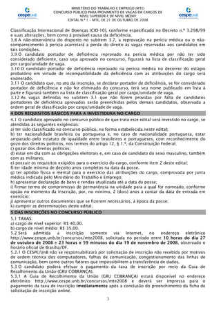 MINISTÉRIO DO TRABALHO E EMPREGO (MTE)
CONCURSO PÚBLICO PARA PROVIMENTO DE VAGAS EM CARGOS DE
NÍVEL SUPERIOR E DE NÍVEL MÉDIO
EDITAL N.º 1 – MTE, DE 21 DE OUTUBRO DE 2008
3
Classificação Internacional de Doenças (CID-10), conforme especificado no Decreto n.º 3.298/99
e suas alterações, bem como à provável causa da deficiência.
3.8 A não-observância do disposto no subitem 3.7, a reprovação na perícia médica ou o não-
comparecimento à perícia acarretará a perda do direito às vagas reservadas aos candidatos em
tais condições.
3.9 O candidato portador de deficiência reprovado na perícia médica por não ter sido
considerado deficiente, caso seja aprovado no concurso, figurará na lista de classificação geral
por cargo/unidade de vaga.
3.10 O candidato portador de deficiência reprovado na perícia médica no decorrer do estágio
probatório em virtude de incompatibilidade da deficiência com as atribuições do cargo será
exonerado.
3.11 O candidato que, no ato da inscrição, se declarar portador de deficiência, se for considerado
portador de deficiência e não for eliminado do concurso, terá seu nome publicado em lista à
parte e figurará também na lista de classificação geral por cargo/unidade de vaga.
3.12 As vagas definidas no subitem 3.1 que não forem providas por falta de candidatos
portadores de deficiência aprovados serão preenchidas pelos demais candidatos, observada a
ordem geral de classificação por cargo/unidade de vaga.
4 DOS REQUISITOS BÁSICOS PARA A INVESTIDURA NO CARGO
4.1 O candidato aprovado no concurso público de que trata este edital será investido no cargo, se
atendidas às seguintes exigências:
a) ter sido classificado no concurso público, na forma estabelecida neste edital;
b) ter nacionalidade brasileira ou portuguesa e, no caso de nacionalidade portuguesa, estar
amparado pelo estatuto de igualdade entre brasileiros e portugueses, com reconhecimento do
gozo dos direitos políticos, nos termos do artigo 12, § 1.º, da Constituição Federal;
c) gozar dos direitos políticos;
d) estar em dia com as obrigações eleitorais e, em caso de candidato do sexo masculino, também
com as militares;
e) possuir os requisitos exigidos para o exercício do cargo, conforme item 2 deste edital;
f) ter idade mínima de dezoito anos completos na data da posse.
g) ter aptidão física e mental para o exercício das atribuições do cargo, comprovada por junta
médica indicada pelo Ministério do Trabalho e Emprego;
h) apresentar declaração de bens e rendas atualizada até a data da posse;
i) firmar termo de compromisso de permanência na unidade para a qual for nomeado, conforme
opção no momento da inscrição, por, no mínimo, 2 (dois) anos a contar da data de entrada em
exercício;
j) apresentar outros documentos que se fizerem necessários, à época da posse;
k) cumprir as determinações deste edital.
5 DAS INSCRIÇÕES NO CONCURSO PÚBLICO
5.1 TAXAS:
a) cargo de nível superior: R$ 40,00.
b) cargo de nível médio: R$ 35,00.
5.2 Será admitida a inscrição somente via Internet, no endereço eletrônico
http://www.cespe.unb.br/concursos/mte2008, solicitada no período entre 10 horas do dia 27
de outubro de 2008 e 23 horas e 59 minutos do dia 19 de novembro de 2008, observado o
horário oficial de Brasília/DF.
5.2.1 O CESPE/UnB não se responsabilizará por solicitação de inscrição não recebida por motivos
de ordem técnica dos computadores, falhas de comunicação, congestionamento das linhas de
comunicação, bem como outros fatores que impossibilitem a transferência de dados.
5.3 O candidato poderá efetuar o pagamento da taxa de inscrição por meio da Guia de
Recolhimento da União (GRU COBRANÇA).
5.3.1 A Guia de Recolhimento da União (GRU COBRANÇA) estará disponível no endereço
eletrônico http://www.cespe.unb.br/concursos/mte2008 e deverá ser impressa para o
pagamento da taxa de inscrição imediatamente após a conclusão do preenchimento da ficha de
solicitação de inscrição online.
 