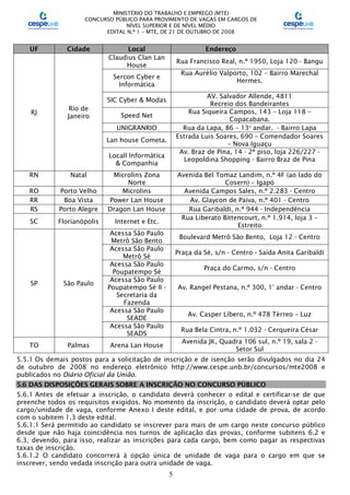 MINISTÉRIO DO TRABALHO E EMPREGO (MTE)
CONCURSO PÚBLICO PARA PROVIMENTO DE VAGAS EM CARGOS DE
NÍVEL SUPERIOR E DE NÍVEL MÉDIO
EDITAL N.º 1 – MTE, DE 21 DE OUTUBRO DE 2008
5
UF Cidade Local Endereço
RJ
Rio de
Janeiro
Claudius Clan Lan
House
Rua Francisco Real, n.º 1950, Loja 120 - Bangu
Sercon Cyber e
Informática
Rua Aurélio Valporto, 102 – Bairro Marechal
Hermes.
SIC Cyber & Modas
AV. Salvador Allende, 4811
Recreio dos Bandeirantes
Speed Net
Rua Siqueira Campos, 143 – Loja 118 –
Copacabana.
UNIGRANRIO Rua da Lapa, 86 – 13o
andar. - Bairro Lapa
Lan house Cometa.
Estrada Luis Soares, 690 – Comendador Soares
– Nova Iguaçu
Locall Informática
& Companhia
Av. Braz de Pina, 14 - 2º piso, loja 226/227 -
Leopoldina Shopping - Bairro Braz de Pina
RN Natal Microlins Zona
Norte
Avenida Bel Tomaz Landim, n.º 4F (ao lado do
Cosern) – Igapó
RO Porto Velho Microlins Avenida Campos Sales, n.º 2.283 - Centro
RR Boa Vista Power Lan House Av. Glaycon de Paiva, n.º 401 - Centro
RS Porto Alegre Dragon Lan House Rua Garibaldi, n.º 944 - Independência
SC Florianópolis Internet e Etc.
Rua Liberato Bittencourt, n.º 1.914, loja 3 –
Estreito
SP São Paulo
Acessa São Paulo
Metrô São Bento
Boulevard Metrô São Bento, Loja 12 - Centro
Acessa São Paulo
Metrô Sé
Praça da Sé, s/n - Centro - Saída Anita Garibaldi
Acessa São Paulo
Poupatempo Sé
Praça do Carmo, s/n - Centro
Acessa São Paulo
Poupatempo Sé II -
Secretaria da
Fazenda
Av. Rangel Pestana, n.º 300, 1° andar - Centro
Acessa São Paulo
SEADE
Av. Casper Líbero, n.º 478 Térreo – Luz
Acessa São Paulo
SEADS
Rua Bela Cintra, n.º 1.032 - Cerqueira César
TO Palmas Arena Lan House
Avenida JK, Quadra 106 sul, n.º 19, sala 2 -
Setor Sul
5.5.1 Os demais postos para a solicitação de inscrição e de isenção serão divulgados no dia 24
de outubro de 2008 no endereço eletrônico http://www.cespe.unb.br/concursos/mte2008 e
publicados no Diário Oficial da União.
5.6 DAS DISPOSIÇÕES GERAIS SOBRE A INSCRIÇÃO NO CONCURSO PÚBLICO
5.6.1 Antes de efetuar a inscrição, o candidato deverá conhecer o edital e certificar-se de que
preenche todos os requisitos exigidos. No momento da inscrição, o candidato deverá optar pelo
cargo/unidade de vaga, conforme Anexo I deste edital, e por uma cidade de prova, de acordo
com o subitem 1.3 deste edital.
5.6.1.1 Será permitido ao candidato se inscrever para mais de um cargo neste concurso público
desde que não haja coincidência nos turnos de aplicação das provas, conforme subitens 6.2 e
6.3, devendo, para isso, realizar as inscrições para cada cargo, bem como pagar as respectivas
taxas de inscrição.
5.6.1.2 O candidato concorrerá à opção única de unidade de vaga para o cargo em que se
inscrever, sendo vedada inscrição para outra unidade de vaga.
 