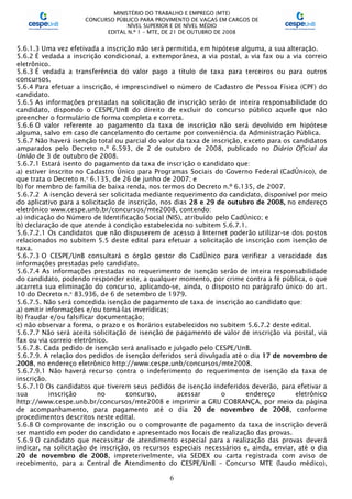 MINISTÉRIO DO TRABALHO E EMPREGO (MTE)
CONCURSO PÚBLICO PARA PROVIMENTO DE VAGAS EM CARGOS DE
NÍVEL SUPERIOR E DE NÍVEL MÉDIO
EDITAL N.º 1 – MTE, DE 21 DE OUTUBRO DE 2008
6
5.6.1.3 Uma vez efetivada a inscrição não será permitida, em hipótese alguma, a sua alteração.
5.6.2 É vedada a inscrição condicional, a extemporânea, a via postal, a via fax ou a via correio
eletrônico.
5.6.3 É vedada a transferência do valor pago a título de taxa para terceiros ou para outros
concursos.
5.6.4 Para efetuar a inscrição, é imprescindível o número de Cadastro de Pessoa Física (CPF) do
candidato.
5.6.5 As informações prestadas na solicitação de inscrição serão de inteira responsabilidade do
candidato, dispondo o CESPE/UnB do direito de excluir do concurso público aquele que não
preencher o formulário de forma completa e correta.
5.6.6 O valor referente ao pagamento da taxa de inscrição não será devolvido em hipótese
alguma, salvo em caso de cancelamento do certame por conveniência da Administração Pública.
5.6.7 Não haverá isenção total ou parcial do valor da taxa de inscrição, exceto para os candidatos
amparados pelo Decreto n.º 6.593, de 2 de outubro de 2008, publicado no Diário Oficial da
União de 3 de outubro de 2008.
5.6.7.1 Estará isento do pagamento da taxa de inscrição o candidato que:
a) estiver inscrito no Cadastro Único para Programas Sociais do Governo Federal (CadÚnico), de
que trata o Decreto n.o
6.135, de 26 de junho de 2007; e
b) for membro de família de baixa renda, nos termos do Decreto n.º 6.135, de 2007.
5.6.7.2 A isenção deverá ser solicitada mediante requerimento do candidato, disponível por meio
do aplicativo para a solicitação de inscrição, nos dias 28 e 29 de outubro de 2008, no endereço
eletrônico www.cespe.unb.br/concursos/mte2008, contendo:
a) indicação do Número de Identificação Social (NIS), atribuído pelo CadÚnico; e
b) declaração de que atende à condição estabelecida no subitem 5.6.7.1.
5.6.7.2.1 Os candidatos que não dispuserem de acesso à Internet poderão utilizar-se dos postos
relacionados no subitem 5.5 deste edital para efetuar a solicitação de inscrição com isenção de
taxa.
5.6.7.3 O CESPE/UnB consultará o órgão gestor do CadÚnico para verificar a veracidade das
informações prestadas pelo candidato.
5.6.7.4 As informações prestadas no requerimento de isenção serão de inteira responsabilidade
do candidato, podendo responder este, a qualquer momento, por crime contra a fé pública, o que
acarreta sua eliminação do concurso, aplicando-se, ainda, o disposto no parágrafo único do art.
10 do Decreto n.o
83.936, de 6 de setembro de 1979.
5.6.7.5. Não será concedida isenção de pagamento de taxa de inscrição ao candidato que:
a) omitir informações e/ou torná-las inverídicas;
b) fraudar e/ou falsificar documentação;
c) não observar a forma, o prazo e os horários estabelecidos no subitem 5.6.7.2 deste edital.
5.6.7.7 Não será aceita solicitação de isenção de pagamento de valor de inscrição via postal, via
fax ou via correio eletrônico.
5.6.7.8. Cada pedido de isenção será analisado e julgado pelo CESPE/UnB.
5.6.7.9. A relação dos pedidos de isenção deferidos será divulgada até o dia 17 de novembro de
2008, no endereço eletrônico http://www.cespe.unb/concursos/mte2008.
5.6.7.9.1 Não haverá recurso contra o indeferimento do requerimento de isenção da taxa de
inscrição.
5.6.7.10 Os candidatos que tiverem seus pedidos de isenção indeferidos deverão, para efetivar a
sua inscrição no concurso, acessar o endereço eletrônico
http://www.cespe.unb.br/concursos/mte2008 e imprimir a GRU COBRANÇA, por meio da página
de acompanhamento, para pagamento até o dia 20 de novembro de 2008, conforme
procedimentos descritos neste edital.
5.6.8 O comprovante de inscrição ou o comprovante de pagamento da taxa de inscrição deverá
ser mantido em poder do candidato e apresentado nos locais de realização das provas.
5.6.9 O candidato que necessitar de atendimento especial para a realização das provas deverá
indicar, na solicitação de inscrição, os recursos especiais necessários e, ainda, enviar, até o dia
20 de novembro de 2008, impreterivelmente, via SEDEX ou carta registrada com aviso de
recebimento, para a Central de Atendimento do CESPE/UnB – Concurso MTE (laudo médico),
 