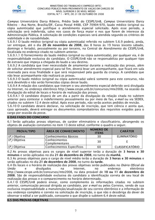MINISTÉRIO DO TRABALHO E EMPREGO (MTE)
CONCURSO PÚBLICO PARA PROVIMENTO DE VAGAS EM CARGOS DE
NÍVEL SUPERIOR E DE NÍVEL MÉDIO
EDITAL N.º 1 – MTE, DE 21 DE OUTUBRO DE 2008
7
Campus Universitário Darcy Ribeiro, Prédio Sede do CESPE/UnB, Campus Universitário Darcy
Ribeiro – Asa Norte, Brasília/DF, Caixa Postal 4488, CEP 70904-970, laudo médico (original ou
cópia autenticada) que justifique o atendimento especial solicitado. Após esse período, a
solicitação será indeferida, salvo nos casos de força maior e nos que forem de interesse da
Administração Pública. A solicitação de condições especiais será atendida segundo os critérios de
viabilidade e de razoabilidade.
5.6.9.1 O laudo médico (original ou cópia autenticada) referido no subitem 5.6.9 poderá, ainda,
ser entregue, até o dia 20 de novembro de 2008, das 8 horas às 19 horas (exceto sábado,
domingo e feriado), pessoalmente ou por terceiro, na Central de Atendimento do CESPE/UnB,
localizada no endereço citado no subitem anterior.
5.6.9.1.1 O fornecimento do laudo médico (original ou cópia autenticada), por qualquer via, é de
responsabilidade exclusiva do candidato. O CESPE/UnB não se responsabiliza por qualquer tipo
de extravio que impeça a chegada do laudo a seu destino.
5.6.9.2 A candidata que tiver necessidade de amamentar durante a realização das provas, além
de solicitar atendimento especial para tal fim, deverá levar um acompanhante, que ficará em sala
reservada para essa finalidade e que será responsável pela guarda da criança. A candidata que
não levar acompanhante não realizará as provas.
5.6.9.3 O laudo médico (original ou cópia autenticada) valerá somente para este concurso, não
será devolvido e não serão fornecidas cópias desse laudo.
5.6.9.4 A relação dos candidatos que tiveram o seu atendimento especial deferido será divulgada
na Internet, no endereço eletrônico http://www.cespe.unb.br/concursos/mte2008, na ocasião da
divulgação do edital de locais e horário de realização das provas.
5.6.9.4.1 O candidato disporá de um dia a partir da divulgação da relação citada no subitem
anterior para contestar o indeferimento pessoalmente ou por meio de fax, e-mail ou via SEDEX,
citados no subitem 12.4 deste edital. Após esse período, não serão aceitos pedidos de revisão.
5.6.10 O candidato deverá declarar, na solicitação de inscrição, que tem ciência e aceita que,
caso aprovado, deverá entregar os documentos comprobatórios dos requisitos exigidos para o
cargo por ocasião da posse.
6 DAS FASES DO CONCURSO
6.1 Serão aplicadas provas objetivas, de caráter eliminatório e classificatório, abrangendo os
objetos de avaliação constantes no item 13 deste edital, conforme o quadro a seguir.
PROVA/TIPO ÁREA DE CONHECIMENTO
NÚMERO DE
ITENS
CARÁTER
(P1
) Objetiva Conhecimentos Básicos 30 ELIMINATÓRIO
(P2
) Objetiva Conhecimentos
Complementares
30 E
(P3
) Objetiva Conhecimentos Específicos 60 CLASSIFICATÓRIO
6.2 As provas objetivas para os cargos de nível superior terão a duração de 3 horas e 30
minutos e serão aplicadas no dia 21 de dezembro de 2008, no turno da manhã.
6.3 As provas objetivas para o cargo de nível médio terão a duração de 3 horas e 30 minutos e
serão aplicadas no dia 21 de dezembro de 2008, no turno da tarde.
6.4 Os locais e o horário de realização das provas objetivas serão publicados no Diário Oficial da
União e divulgados na Internet, no endereço eletrônico
http://www.cespe.unb.br/concursos/mte2008, na data provável de 10 ou 11 de dezembro de
2008. São de responsabilidade exclusiva do candidato a identificação correta de seu local de
realização das provas e o comparecimento no horário determinado.
6.4.1 O CESPE/UnB poderá enviar, como complemento às informações citadas no subitem
anterior, comunicação pessoal dirigida ao candidato, por e-mail ou pelos Correios, sendo de sua
exclusiva responsabilidade a manutenção/atualização de seu correio eletrônico e a informação de
seu endereço completo e correto na solicitação de inscrição, o que não o desobriga do dever de
observar o edital a ser publicado, consoante o que dispõe o subitem 6.4 deste edital.
6.5 DAS PROVAS OBJETIVAS
 