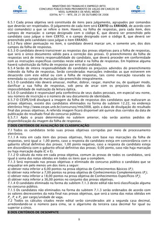 MINISTÉRIO DO TRABALHO E EMPREGO (MTE)
CONCURSO PÚBLICO PARA PROVIMENTO DE VAGAS EM CARGOS DE
NÍVEL SUPERIOR E DE NÍVEL MÉDIO
EDITAL N.º 1 – MTE, DE 21 DE OUTUBRO DE 2008
8
6.5.1 Cada prova objetiva será constituída de itens para julgamento, agrupados por comandos
que deverão ser respeitados. O julgamento de cada item será CERTO ou ERRADO, de acordo com
o(s) comando(s) a que se refere o item. Haverá, na folha de respostas, para cada item, dois
campos de marcação: o campo designado com o código C, que deverá ser preenchido pelo
candidato caso julgue o item CERTO, e o campo designado com o código E, que deverá ser
preenchido pelo candidato caso julgue o item ERRADO.
6.5.2 Para obter pontuação no item, o candidato deverá marcar um, e somente um, dos dois
campos da folha de respostas.
6.5.3 O candidato deverá transcrever as respostas das provas objetivas para a folha de respostas,
que será o único documento válido para a correção das provas. O preenchimento da folha de
respostas será de inteira responsabilidade do candidato, que deverá proceder em conformidade
com as instruções específicas contidas neste edital e na folha de respostas. Em hipótese alguma
haverá substituição da folha de respostas por erro do candidato.
6.5.4 Serão de inteira responsabilidade do candidato os prejuízos advindos do preenchimento
indevido da folha de respostas. Serão consideradas marcações indevidas as que estiverem em
desacordo com este edital ou com a folha de respostas, tais como marcação rasurada ou
emendada ou campo de marcação não-preenchido integralmente.
6.5.5 O candidato não deverá amassar, molhar, dobrar, rasgar, manchar ou, de qualquer modo,
danificar a sua folha de respostas, sob pena de arcar com os prejuízos advindos da
impossibilidade de realização da leitura óptica.
6.5.6 O candidato é responsável pela conferência de seus dados pessoais, em especial seu nome,
seu número de inscrição e o número de seu documento de identidade.
6.5.7 O CESPE/UnB divulgará a imagem da folha de respostas dos candidatos que realizaram as
provas objetivas, exceto dos candidatos eliminados na forma do subitem 12.22, no endereço
eletrônico http://www.cespe.unb.br/concursos/mte2008, após a data de divulgação do resultado
final das provas objetivas. A referida imagem ficará disponível até quinze dias corridos da data de
publicação do resultado final do concurso público.
6.5.7.1 Após o prazo determinado no subitem anterior, não serão aceitos pedidos de
disponibilização da imagem da folha de respostas.
7 DOS CRITÉRIOS DE AVALIAÇÃO DE CLASSIFICAÇÃO
7.1 Todos os candidatos terão suas provas objetivas corrigidas por meio de processamento
eletrônico.
7.1.1 A nota em cada item das provas objetivas, feita com base nas marcações da folha de
respostas, será igual a: 1,00 ponto, caso a resposta do candidato esteja em concordância com o
gabarito oficial definitivo das provas; 1,00 ponto negativo, caso a resposta do candidato esteja
em discordância com o gabarito oficial definitivo das provas; 0,00 ponto, caso não haja marcação
ou haja marcação dupla (C e E).
7.1.2 O cálculo da nota em cada prova objetiva, comum às provas de todos os candidatos, será
igual à soma das notas obtidas em todos os itens que a compõem.
7.1.3 Será reprovado nas provas objetivas e eliminado do concurso público o candidato que se
enquadrar em pelo menos um dos itens a seguir:
a) obtiver nota inferior a 6,00 pontos na prova objetiva de Conhecimentos Básicos (P1
);
b) obtiver nota inferior a 7,00 pontos na prova objetiva de Conhecimentos Complementares (P2
);
c) obtiver nota inferior a 18,00 pontos na prova objetiva de Conhecimentos Específicos (P3
);
d) obtiver nota inferior a 36,00 pontos no conjunto das provas objetivas.
7.1.4 O candidato eliminado na forma do subitem 7.1.3 deste edital não terá classificação alguma
no concurso público.
7.1.5 Os candidatos não eliminados na forma do subitem 7.1.3 serão ordenados de acordo com
os valores decrescentes da nota final nas provas objetivas, que será a soma das notas obtidas em
P1
, P2
e P3
, por cargo/unidade de vaga.
7.2 Todos os cálculos citados neste edital serão considerados até a segunda casa decimal,
arredondando-se o número para cima, se o algarismo da terceira casa decimal for igual ou
superior a cinco.
8 DOS CRITÉRIOS DE DESEMPATE
 