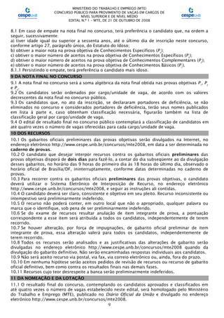 MINISTÉRIO DO TRABALHO E EMPREGO (MTE)
CONCURSO PÚBLICO PARA PROVIMENTO DE VAGAS EM CARGOS DE
NÍVEL SUPERIOR E DE NÍVEL MÉDIO
EDITAL N.º 1 – MTE, DE 21 DE OUTUBRO DE 2008
9
8.1 Em caso de empate na nota final no concurso, terá preferência o candidato que, na ordem a
seguir, sucessivamente:
a) tiver idade igual ou superior a sessenta anos, até o último dia de inscrição neste concurso,
conforme artigo 27, parágrafo único, do Estatuto do Idoso;
b) obtiver a maior nota na prova objetiva de Conhecimentos Específicos (P3
);
c) obtiver o maior número de acertos na prova objetiva de Conhecimentos Específicos (P3
);
d) obtiver o maior número de acertos na prova objetiva de Conhecimentos Complementares (P2
);
e) obtiver o maior número de acertos na prova objetiva de Conhecimentos Básicos (P1
).
8.1.1 Persistindo o empate, terá preferência o candidato mais idoso.
9 DA NOTA FINAL NO CONCURSO
9.1 A nota final no concurso será a soma algébrica da nota final obtida nas provas objetivas P1
, P2
e P3
.
9.2 Os candidatos serão ordenados por cargo/unidade de vaga, de acordo com os valores
decrescentes da nota final no concurso público.
9.3 Os candidatos que, no ato da inscrição, se declararam portadores de deficiência, se não
eliminados no concurso e considerados portadores de deficiência, terão seus nomes publicados
em lista à parte e, caso obtenham classificação necessária, figurarão também na lista de
classificação geral por cargo/unidade de vaga.
9.4 O edital de resultado final no concurso público contemplará a classificação de candidatos em
até quatro vezes o número de vagas oferecidas para cada cargo/unidade de vaga.
10 DOS RECURSOS
10.1 Os gabaritos oficiais preliminares das provas objetivas serão divulgados na Internet, no
endereço eletrônico http://www.cespe.unb.br/concursos/mte2008, em data a ser determinada no
caderno de provas.
10.2 O candidato que desejar interpor recursos contra os gabaritos oficiais preliminares das
provas objetivas disporá de dois dias para fazê-lo, a contar do dia subseqüente ao da divulgação
desses gabaritos, no horário das 9 horas do primeiro dia às 18 horas do último dia, observado o
horário oficial de Brasília/DF, ininterruptamente, conforme datas determinadas no caderno de
provas.
10.3 Para recorrer contra os gabaritos oficiais preliminares das provas objetivas, o candidato
deverá utilizar o Sistema Eletrônico de Interposição de Recurso, no endereço eletrônico
http://www.cespe.unb.br/concursos/mte2008, e seguir as instruções ali contidas.
10.4 O candidato deverá ser claro, consistente e objetivo em seu pleito. Recurso inconsistente ou
intempestivo será preliminarmente indeferido.
10.5 O recurso não poderá conter, em outro local que não o apropriado, qualquer palavra ou
marca que o identifique, sob pena de ser preliminarmente indeferido.
10.6 Se do exame de recursos resultar anulação de item integrante de prova, a pontuação
correspondente a esse item será atribuída a todos os candidatos, independentemente de terem
recorrido.
10.7 Se houver alteração, por força de impugnações, de gabarito oficial preliminar de item
integrante de prova, essa alteração valerá para todos os candidatos, independentemente de
terem recorrido.
10.8 Todos os recursos serão analisados e as justificativas das alterações de gabarito serão
divulgadas no endereço eletrônico http://www.cespe.unb.br/concursos/mte2008 quando da
divulgação do gabarito definitivo. Não serão encaminhadas respostas individuais aos candidatos.
10.9 Não será aceito recurso via postal, via fax, via correio eletrônico ou, ainda, fora do prazo.
10.10 Em nenhuma hipótese serão aceitos pedidos de revisão de recursos ou recurso de gabarito
oficial definitivo, bem como contra os resultados finais nas demais fases.
10.11 Recursos cujo teor desrespeite a banca serão preliminarmente indeferidos.
11 DA NOMEAÇÃO E DA LOTAÇÃO
11.1 O resultado final do concurso, contemplando os candidatos aprovados e classificados em
até quatro vezes o número de vagas estabelecido neste edital, será homologado pelo Ministério
do Trabalho e Emprego (MTE), publicado no Diário Oficial da União e divulgado no endereço
eletrônico http://www.cespe.unb.br/concursos/mte2008.
 