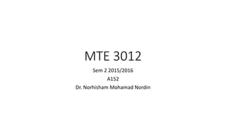 MTE 3012
Sem 2 2015/2016
A152
Dr. Norhisham Mohamad Nordin
 