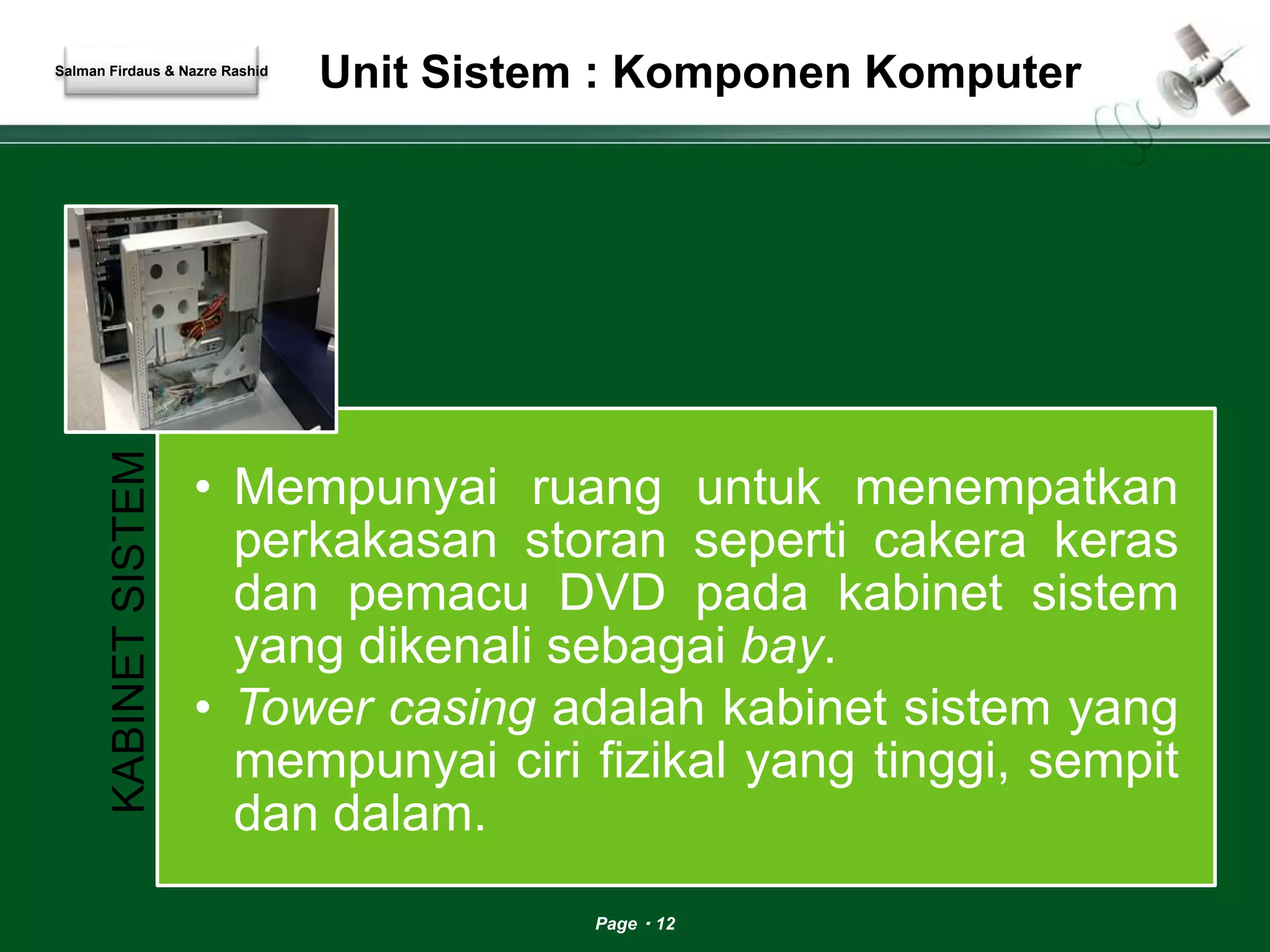 Unit Sistem : Komponen Komputer 
Page 12 
Salman Firdaus & Nazre Rashid 
KABINET SISTEM 
• Mempunyai ruang untuk menempatkan 
perkakasan storan seperti cakera keras 
dan pemacu DVD pada kabinet sistem 
yang dikenali sebagai bay. 
• Tower casing adalah kabinet sistem yang 
mempunyai ciri fizikal yang tinggi, sempit 
dan dalam. 
 
