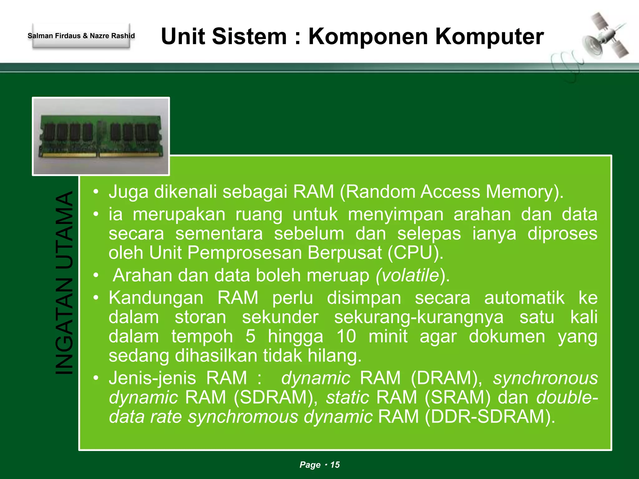 Unit Sistem : Komponen Komputer 
Page 15 
INGATAN UTAMA 
• Juga dikenali sebagai RAM (Random Access Memory). 
• ia merupakan ruang untuk menyimpan arahan dan data 
secara sementara sebelum dan selepas ianya diproses 
oleh Unit Pemprosesan Berpusat (CPU). 
• Arahan dan data boleh meruap (volatile). 
• Kandungan RAM perlu disimpan secara automatik ke 
dalam storan sekunder sekurang-kurangnya satu kali 
dalam tempoh 5 hingga 10 minit agar dokumen yang 
sedang dihasilkan tidak hilang. 
• Jenis-jenis RAM : dynamic RAM (DRAM), synchronous 
dynamic RAM (SDRAM), static RAM (SRAM) dan double-data 
rate synchromous dynamic RAM (DDR-SDRAM). 
Salman Firdaus & Nazre Rashid 
 