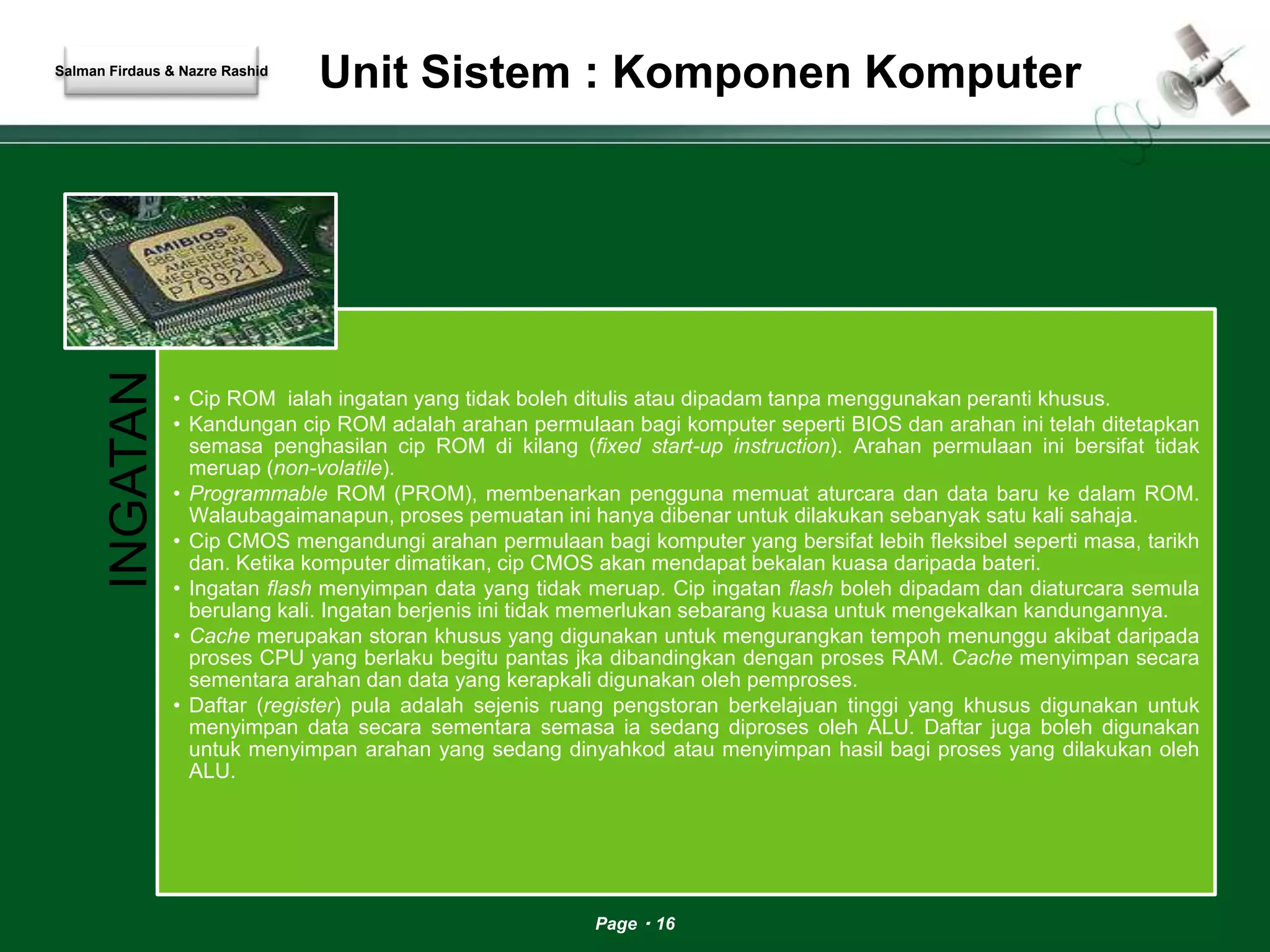 Unit Sistem : Komponen Komputer 
Page 16 
Salman Firdaus & Nazre Rashid 
INGATAN 
• Cip ROM ialah ingatan yang tidak boleh ditulis atau dipadam tanpa menggunakan peranti khusus. 
• Kandungan cip ROM adalah arahan permulaan bagi komputer seperti BIOS dan arahan ini telah ditetapkan 
semasa penghasilan cip ROM di kilang (fixed start-up instruction). Arahan permulaan ini bersifat tidak 
meruap (non-volatile). 
• Programmable ROM (PROM), membenarkan pengguna memuat aturcara dan data baru ke dalam ROM. 
Walaubagaimanapun, proses pemuatan ini hanya dibenar untuk dilakukan sebanyak satu kali sahaja. 
• Cip CMOS mengandungi arahan permulaan bagi komputer yang bersifat lebih fleksibel seperti masa, tarikh 
dan. Ketika komputer dimatikan, cip CMOS akan mendapat bekalan kuasa daripada bateri. 
• Ingatan flash menyimpan data yang tidak meruap. Cip ingatan flash boleh dipadam dan diaturcara semula 
berulang kali. Ingatan berjenis ini tidak memerlukan sebarang kuasa untuk mengekalkan kandungannya. 
• Cache merupakan storan khusus yang digunakan untuk mengurangkan tempoh menunggu akibat daripada 
proses CPU yang berlaku begitu pantas jka dibandingkan dengan proses RAM. Cache menyimpan secara 
sementara arahan dan data yang kerapkali digunakan oleh pemproses. 
• Daftar (register) pula adalah sejenis ruang pengstoran berkelajuan tinggi yang khusus digunakan untuk 
menyimpan data secara sementara semasa ia sedang diproses oleh ALU. Daftar juga boleh digunakan 
untuk menyimpan arahan yang sedang dinyahkod atau menyimpan hasil bagi proses yang dilakukan oleh 
ALU. 
 
