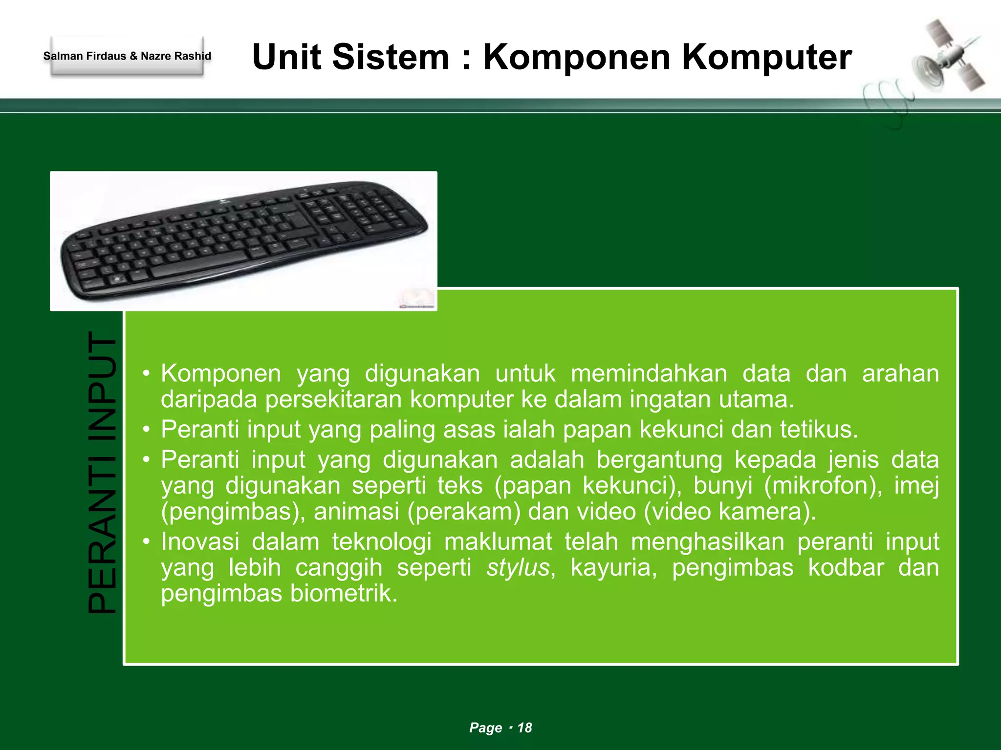 Unit Sistem : Komponen Komputer 
Page 18 
Salman Firdaus & Nazre Rashid 
PERANTI INPUT 
• Komponen yang digunakan untuk memindahkan data dan arahan 
daripada persekitaran komputer ke dalam ingatan utama. 
• Peranti input yang paling asas ialah papan kekunci dan tetikus. 
• Peranti input yang digunakan adalah bergantung kepada jenis data 
yang digunakan seperti teks (papan kekunci), bunyi (mikrofon), imej 
(pengimbas), animasi (perakam) dan video (video kamera). 
• Inovasi dalam teknologi maklumat telah menghasilkan peranti input 
yang lebih canggih seperti stylus, kayuria, pengimbas kodbar dan 
pengimbas biometrik. 
 