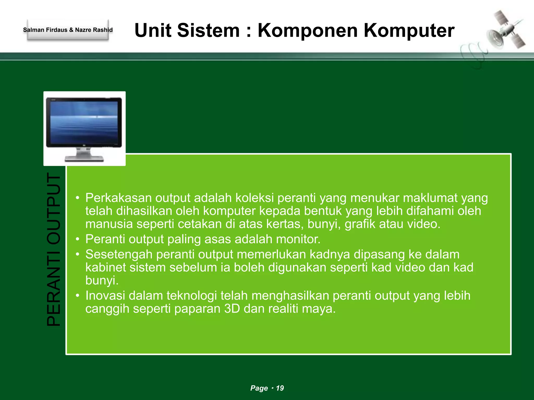 Unit Sistem : Komponen Komputer 
Page 19 
Salman Firdaus & Nazre Rashid 
PERANTI OUTPUT 
• Perkakasan output adalah koleksi peranti yang menukar maklumat yang 
telah dihasilkan oleh komputer kepada bentuk yang lebih difahami oleh 
manusia seperti cetakan di atas kertas, bunyi, grafik atau video. 
• Peranti output paling asas adalah monitor. 
• Sesetengah peranti output memerlukan kadnya dipasang ke dalam 
kabinet sistem sebelum ia boleh digunakan seperti kad video dan kad 
bunyi. 
• Inovasi dalam teknologi telah menghasilkan peranti output yang lebih 
canggih seperti paparan 3D dan realiti maya. 
 