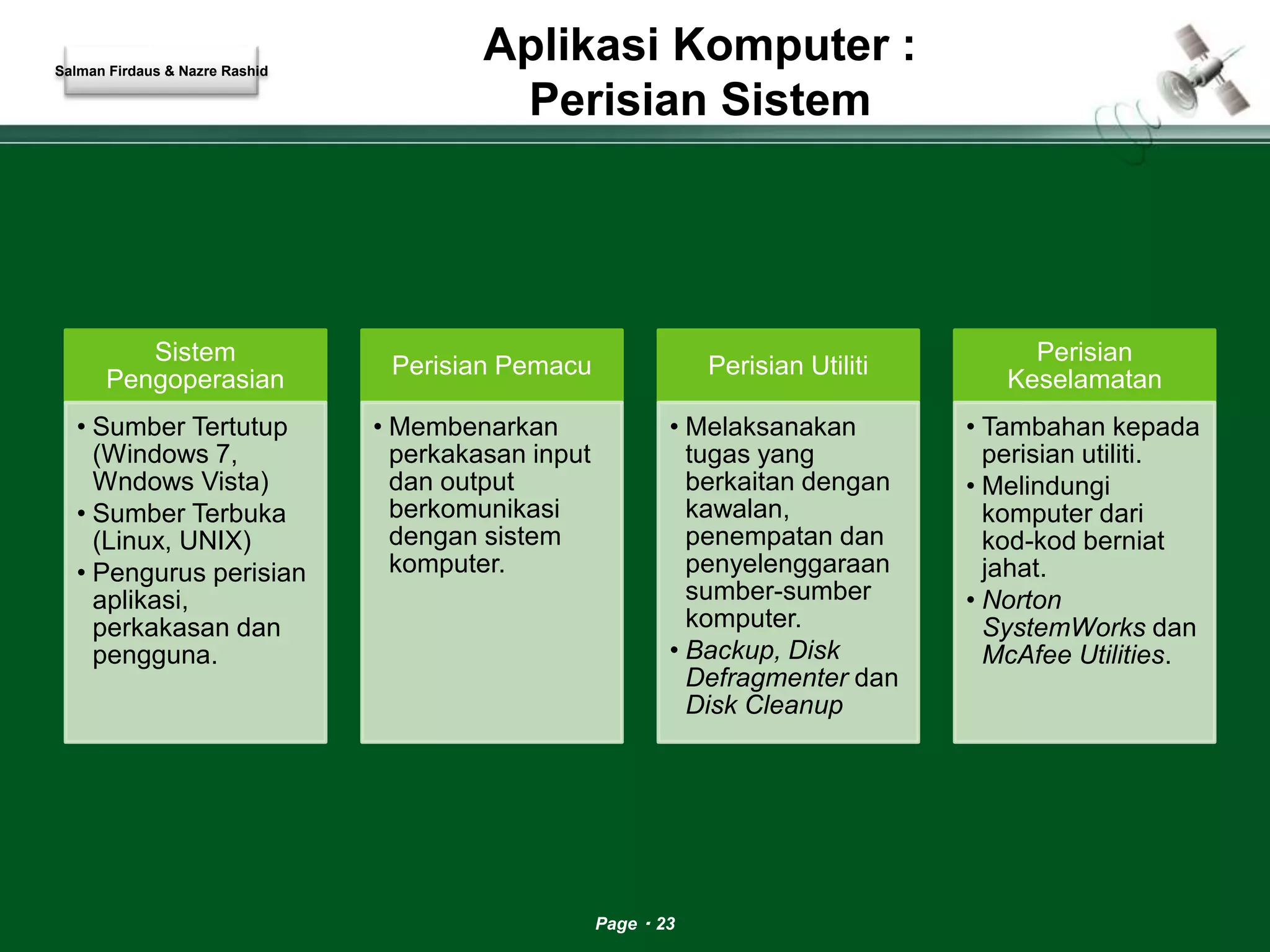 Aplikasi Komputer : 
Perisian Sistem 
Page 23 
Sistem 
Pengoperasian 
• Sumber Tertutup 
(Windows 7, 
Wndows Vista) 
• Sumber Terbuka 
(Linux, UNIX) 
• Pengurus perisian 
aplikasi, 
perkakasan dan 
pengguna. 
Perisian Pemacu 
• Membenarkan 
perkakasan input 
dan output 
berkomunikasi 
dengan sistem 
komputer. 
Perisian Utiliti 
• Melaksanakan 
tugas yang 
berkaitan dengan 
kawalan, 
penempatan dan 
penyelenggaraan 
sumber-sumber 
komputer. 
• Backup, Disk 
Defragmenter dan 
Disk Cleanup 
Perisian 
Keselamatan 
• Tambahan kepada 
perisian utiliti. 
• Melindungi 
komputer dari 
kod-kod berniat 
jahat. 
• Norton 
SystemWorks dan 
McAfee Utilities. 
Salman Firdaus & Nazre Rashid 
 