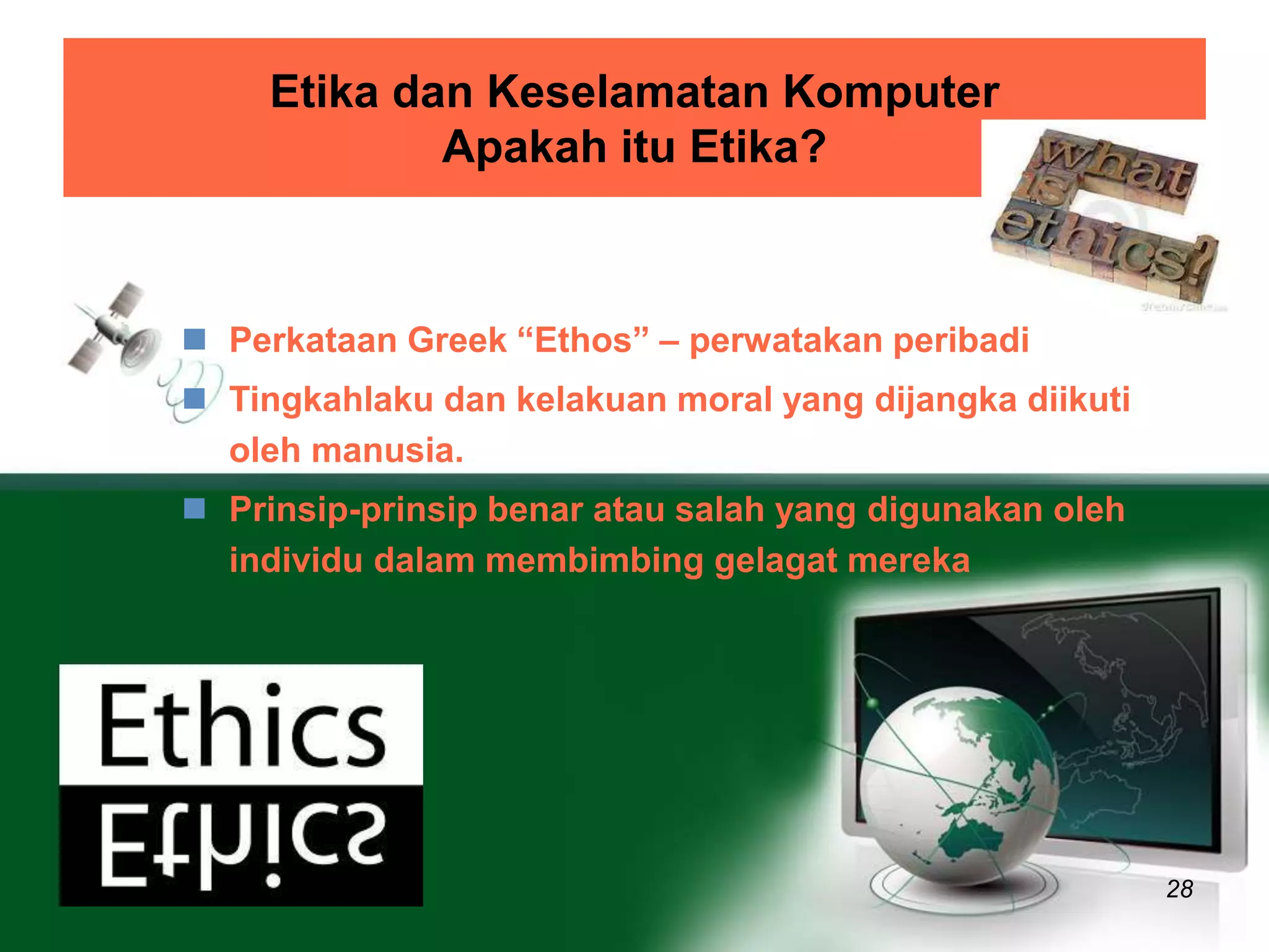 Etika dan Keselamatan Komputer 
Apakah itu Etika? 
28 
 Perkataan Greek “Ethos” – perwatakan peribadi 
 Tingkahlaku dan kelakuan moral yang dijangka diikuti 
oleh manusia. 
 Prinsip-prinsip benar atau salah yang digunakan oleh 
individu dalam membimbing gelagat mereka 
 