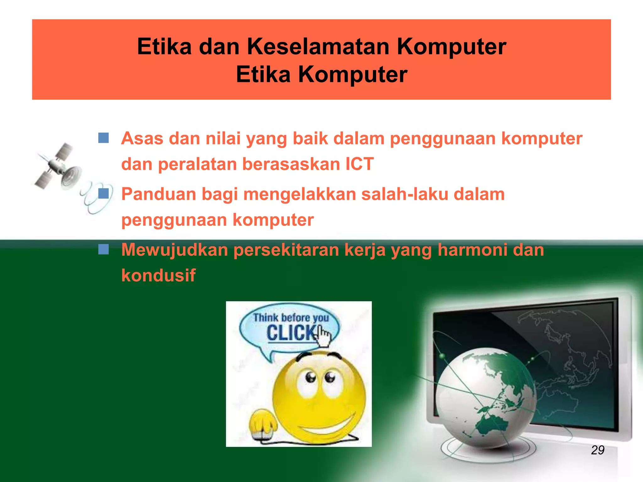 Etika dan Keselamatan Komputer 
Etika Komputer 
29 
 Asas dan nilai yang baik dalam penggunaan komputer 
dan peralatan berasaskan ICT 
 Panduan bagi mengelakkan salah-laku dalam 
penggunaan komputer 
 Mewujudkan persekitaran kerja yang harmoni dan 
kondusif 
 