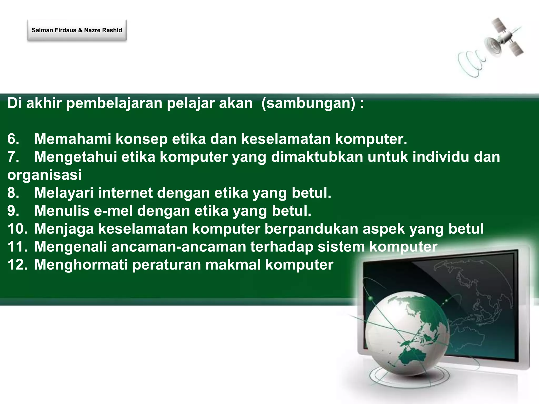 Salman Firdaus & Nazre Rashid 
Di akhir pembelajaran pelajar akan (sambungan) : 
6. Memahami konsep etika dan keselamatan komputer. 
7. Mengetahui etika komputer yang dimaktubkan untuk individu dan 
organisasi 
8. Melayari internet dengan etika yang betul. 
9. Menulis e-mel dengan etika yang betul. 
10. Menjaga keselamatan komputer berpandukan aspek yang betul 
11. Mengenali ancaman-ancaman terhadap sistem komputer 
12. Menghormati peraturan makmal komputer 
 
