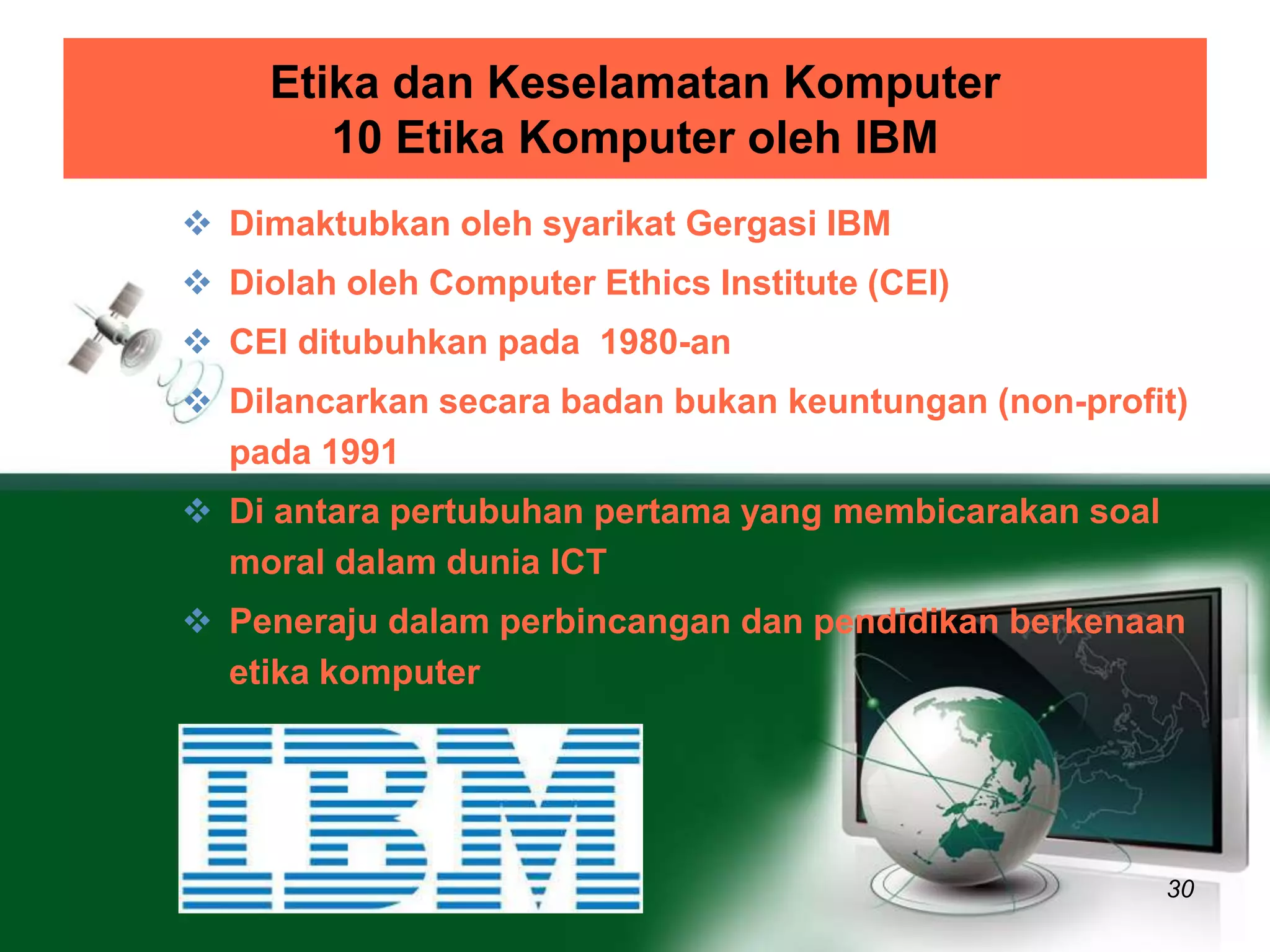 Etika dan Keselamatan Komputer 
10 Etika Komputer oleh IBM 
30 
 Dimaktubkan oleh syarikat Gergasi IBM 
 Diolah oleh Computer Ethics Institute (CEI) 
 CEI ditubuhkan pada 1980-an 
 Dilancarkan secara badan bukan keuntungan (non-profit) 
pada 1991 
 Di antara pertubuhan pertama yang membicarakan soal 
moral dalam dunia ICT 
 Peneraju dalam perbincangan dan pendidikan berkenaan 
etika komputer 
 