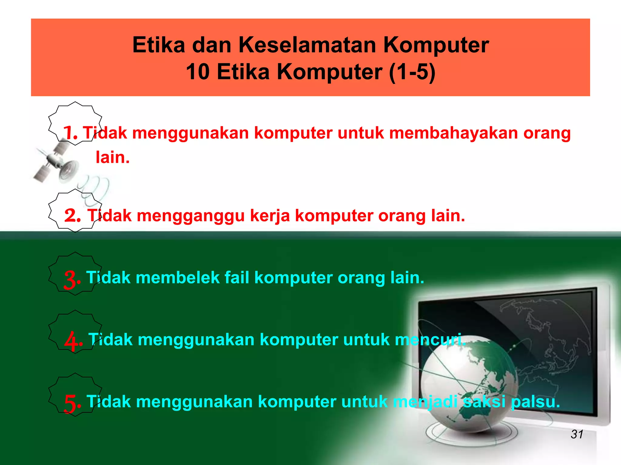 Etika dan Keselamatan Komputer 
10 Etika Komputer (1-5) 
1. Tidak menggunakan komputer untuk membahayakan orang 
31 
lain. 
2. Tidak mengganggu kerja komputer orang lain. 
3. Tidak membelek fail komputer orang lain. 
4. Tidak menggunakan komputer untuk mencuri. 
5. Tidak menggunakan komputer untuk menjadi saksi palsu. 
 