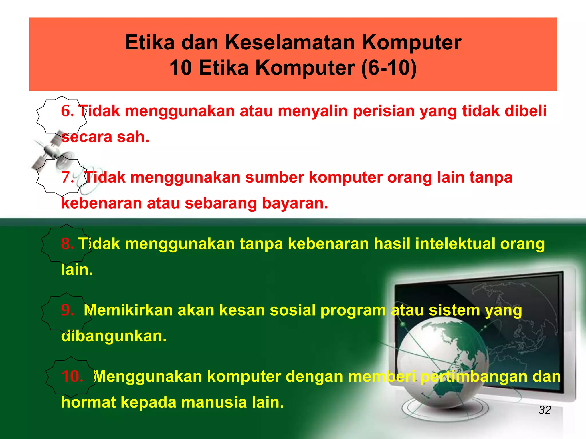 Etika dan Keselamatan Komputer 
10 Etika Komputer (6-10) 
6. Tidak menggunakan atau menyalin perisian yang tidak dibeli 
secara sah. 
7. Tidak menggunakan sumber komputer orang lain tanpa 
kebenaran atau sebarang bayaran. 
8. Tidak menggunakan tanpa kebenaran hasil intelektual orang 
lain. 
9. Memikirkan akan kesan sosial program atau sistem yang 
dibangunkan. 
10. Menggunakan komputer dengan memberi pertimbangan dan 
hormat kepada manusia lain. 
32 
 