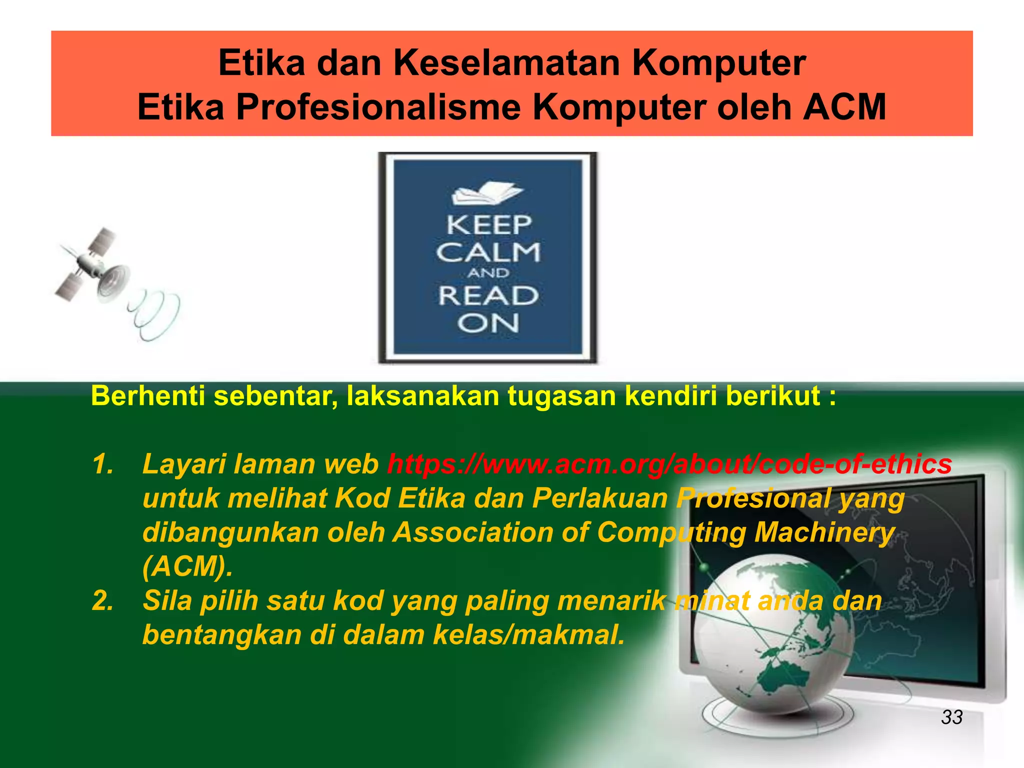 Etika dan Keselamatan Komputer 
Etika Profesionalisme Komputer oleh ACM 
33 
Berhenti sebentar, laksanakan tugasan kendiri berikut : 
1. Layari laman web https://www.acm.org/about/code-of-ethics 
untuk melihat Kod Etika dan Perlakuan Profesional yang 
dibangunkan oleh Association of Computing Machinery 
(ACM). 
2. Sila pilih satu kod yang paling menarik minat anda dan 
bentangkan di dalam kelas/makmal. 
 