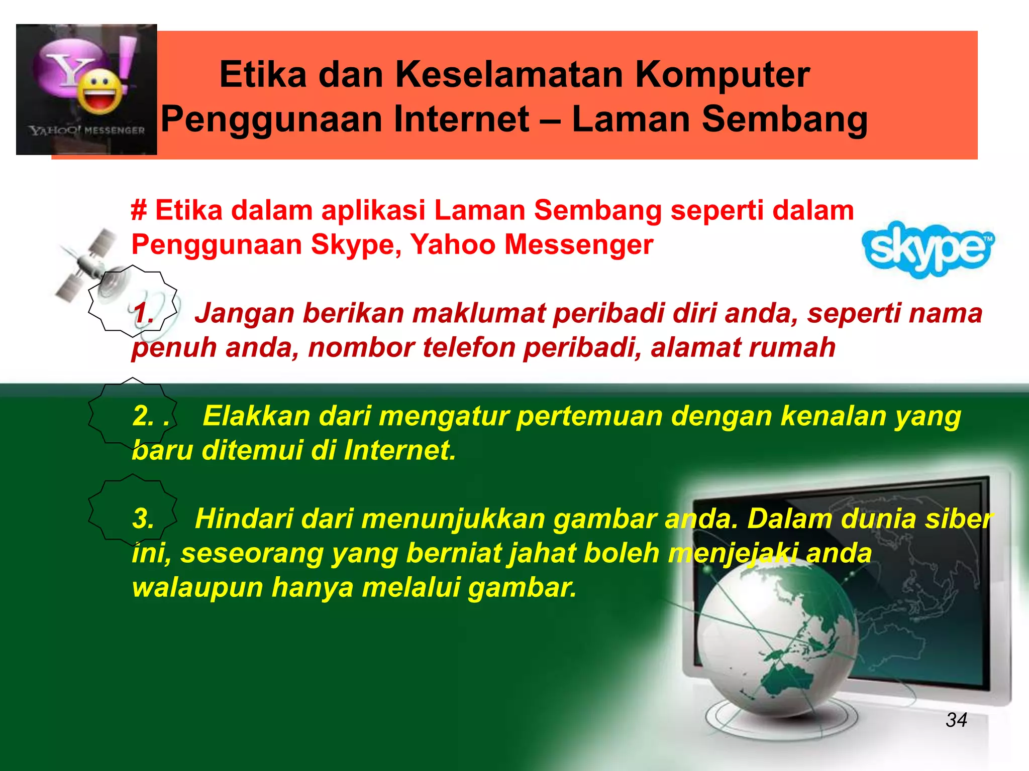 Etika dan Keselamatan Komputer 
Penggunaan Internet – Laman Sembang 
34 
# Etika dalam aplikasi Laman Sembang seperti dalam 
Penggunaan Skype, Yahoo Messenger 
1. Jangan berikan maklumat peribadi diri anda, seperti nama 
penuh anda, nombor telefon peribadi, alamat rumah 
2. . Elakkan dari mengatur pertemuan dengan kenalan yang 
baru ditemui di Internet. 
3. Hindari dari menunjukkan gambar anda. Dalam dunia siber 
ini, seseorang yang berniat jahat boleh menjejaki anda 
walaupun hanya melalui gambar. 
 
