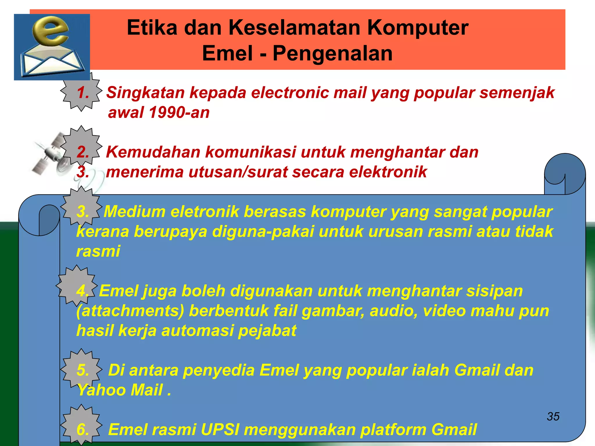 Etika dan Keselamatan Komputer 
Emel - Pengenalan 
1. Singkatan kepada electronic mail yang popular semenjak 
35 
awal 1990-an 
2. Kemudahan komunikasi untuk menghantar dan 
3. menerima utusan/surat secara elektronik 
3. Medium eletronik berasas komputer yang sangat popular 
kerana berupaya diguna-pakai untuk urusan rasmi atau tidak 
rasmi 
4. Emel juga boleh digunakan untuk menghantar sisipan 
(attachments) berbentuk fail gambar, audio, video mahu pun 
hasil kerja automasi pejabat 
5. Di antara penyedia Emel yang popular ialah Gmail dan 
Yahoo Mail . 
6. Emel rasmi UPSI menggunakan platform Gmail 
 