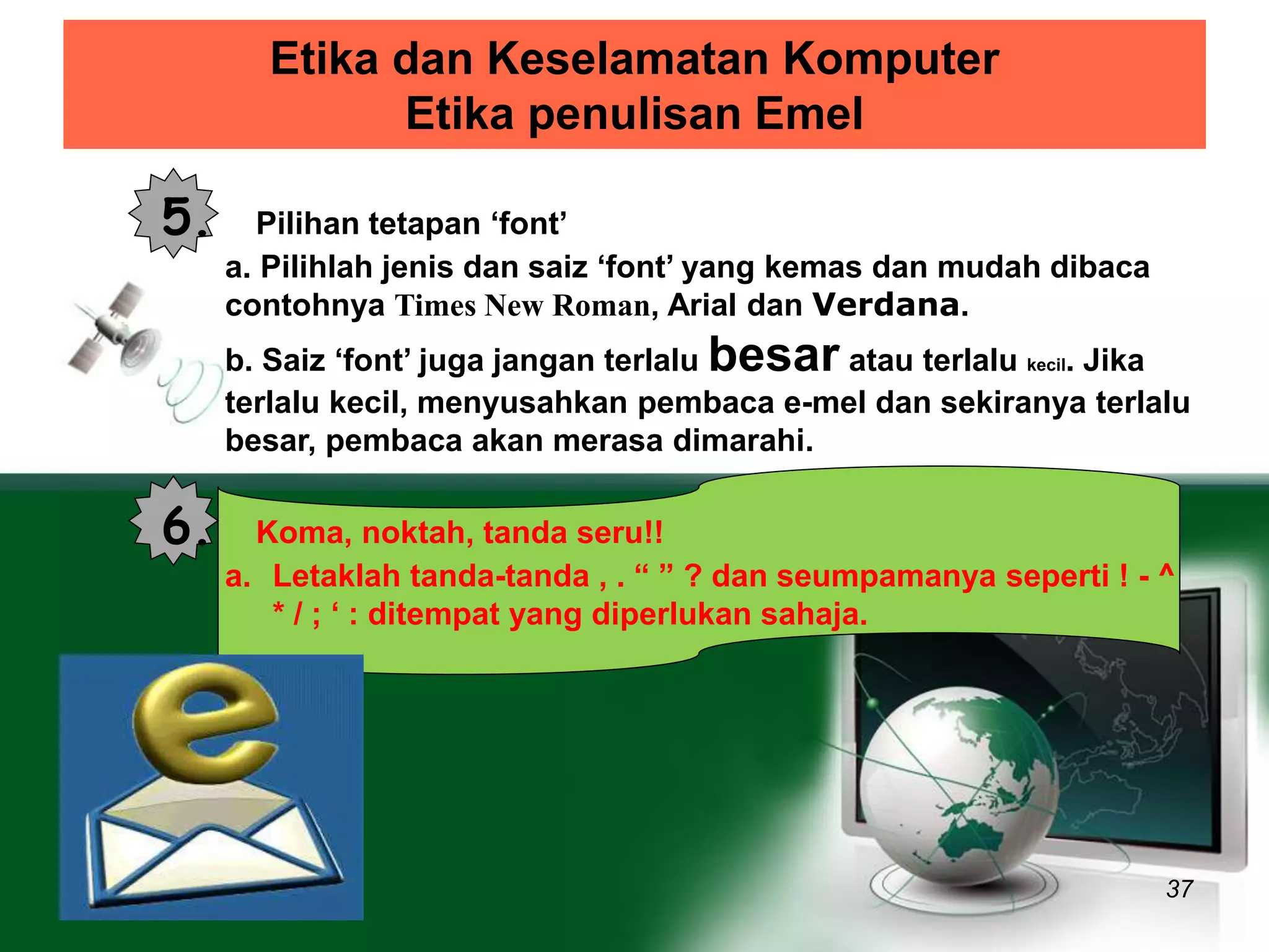 Etika dan Keselamatan Komputer 
Etika penulisan Emel 
37 
5. Pilihan tetapan ‘font’ 
a. Pilihlah jenis dan saiz ‘font’ yang kemas dan mudah dibaca 
contohnya Times New Roman, Arial dan Verdana. 
b. Saiz ‘font’ juga jangan terlalu besar atau terlalu kecil. Jika 
terlalu kecil, menyusahkan pembaca e-mel dan sekiranya terlalu 
besar, pembaca akan merasa dimarahi. 
6. Koma, noktah, tanda seru!! 
a. Letaklah tanda-tanda , . “ ” ? dan seumpamanya seperti ! - ^ 
* / ; ‘ : ditempat yang diperlukan sahaja. 
 