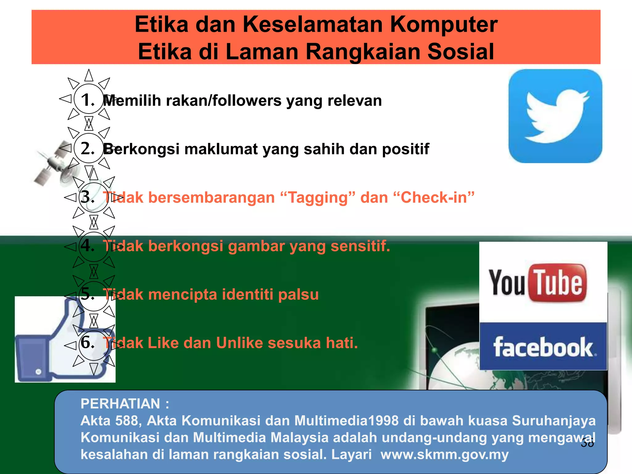 Etika dan Keselamatan Komputer 
Etika di Laman Rangkaian Sosial 
38 
1. Memilih rakan/followers yang relevan 
2. Berkongsi maklumat yang sahih dan positif 
3. Tidak bersembarangan “Tagging” dan “Check-in” 
4. Tidak berkongsi gambar yang sensitif. 
5. Tidak mencipta identiti palsu 
6. Tidak Like dan Unlike sesuka hati. 
PERHATIAN : 
Akta 588, Akta Komunikasi dan Multimedia1998 di bawah kuasa Suruhanjaya 
Komunikasi dan Multimedia Malaysia adalah undang-undang yang mengawal 
kesalahan di laman rangkaian sosial. Layari www.skmm.gov.my 
 