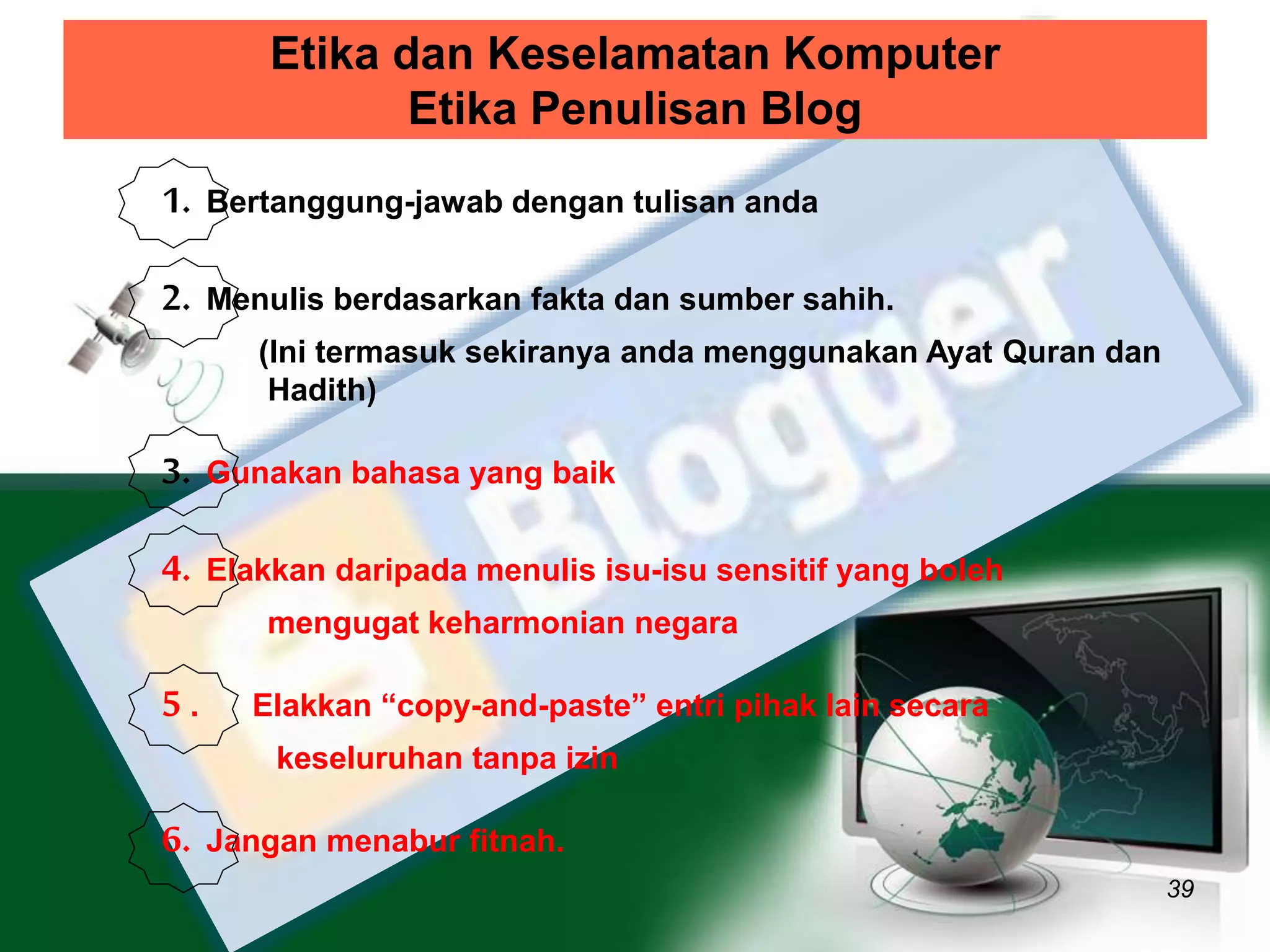Etika dan Keselamatan Komputer 
Etika Penulisan Blog 
39 
1. Bertanggung-jawab dengan tulisan anda 
2. Menulis berdasarkan fakta dan sumber sahih. 
(Ini termasuk sekiranya anda menggunakan Ayat Quran dan 
Hadith) 
3. Gunakan bahasa yang baik 
4. Elakkan daripada menulis isu-isu sensitif yang boleh 
mengugat keharmonian negara 
5 . Elakkan “copy-and-paste” entri pihak lain secara 
keseluruhan tanpa izin 
6. Jangan menabur fitnah. 
 