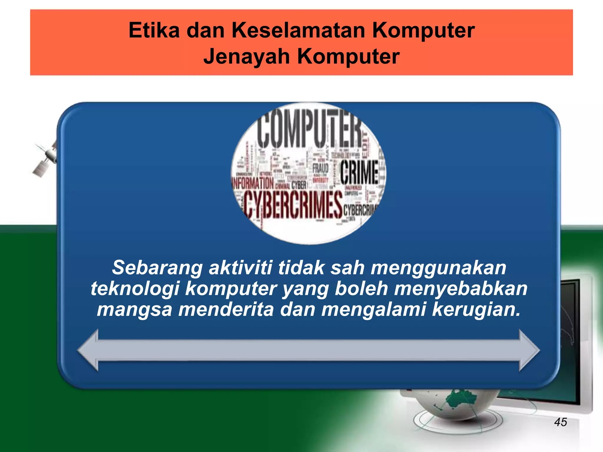 Etika dan Keselamatan Komputer 
Jenayah Komputer 
45 
Sebarang aktiviti tidak sah menggunakan 
teknologi komputer yang boleh menyebabkan 
mangsa menderita dan mengalami kerugian. 
 