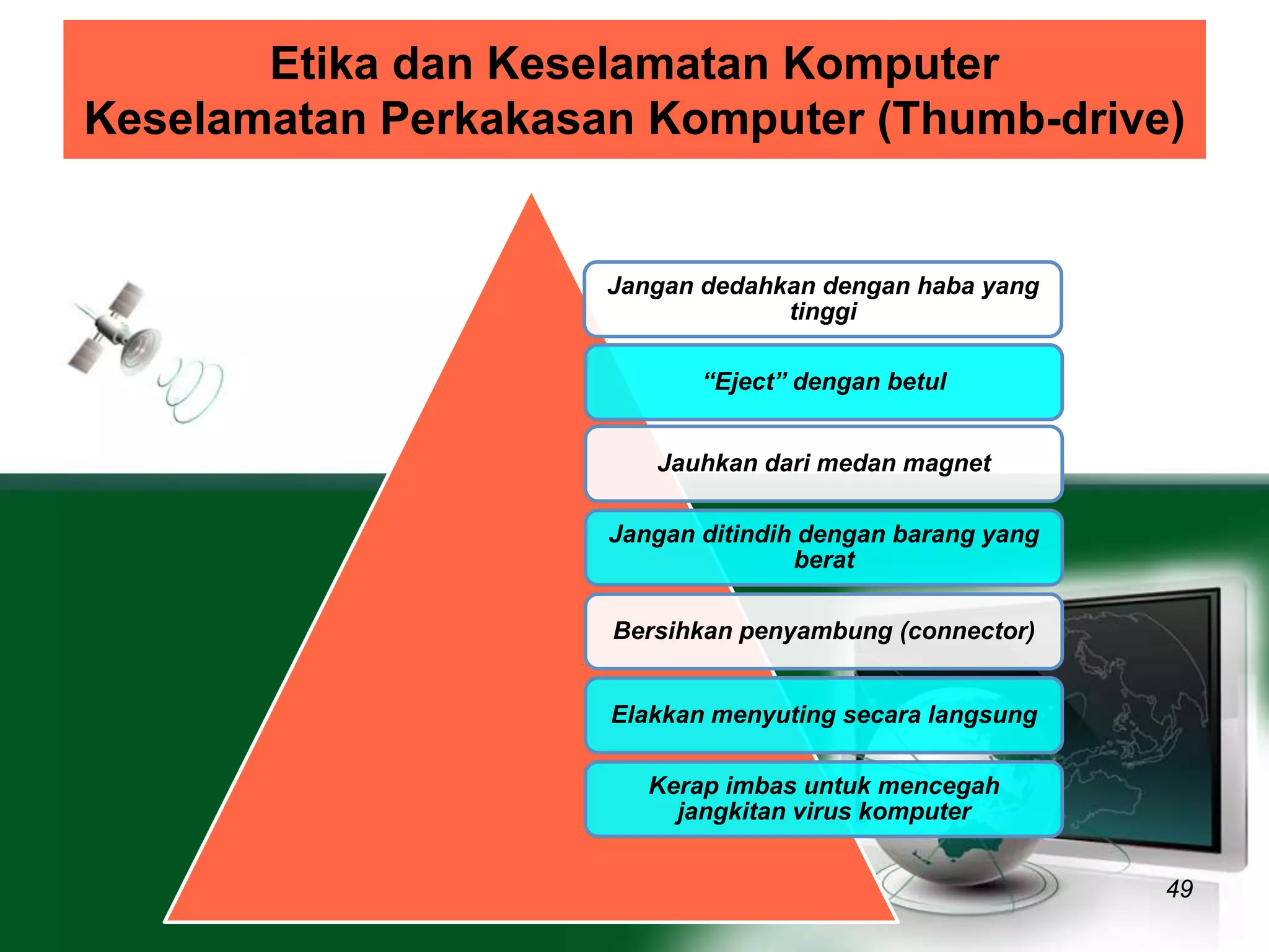 Etika dan Keselamatan Komputer 
Keselamatan Perkakasan Komputer (Thumb-drive) 
49 
Jangan dedahkan dengan haba yang 
tinggi 
“Eject” dengan betul 
Jauhkan dari medan magnet 
Jangan ditindih dengan barang yang 
berat 
Bersihkan penyambung (connector) 
Elakkan menyuting secara langsung 
Kerap imbas untuk mencegah 
jangkitan virus komputer 
 