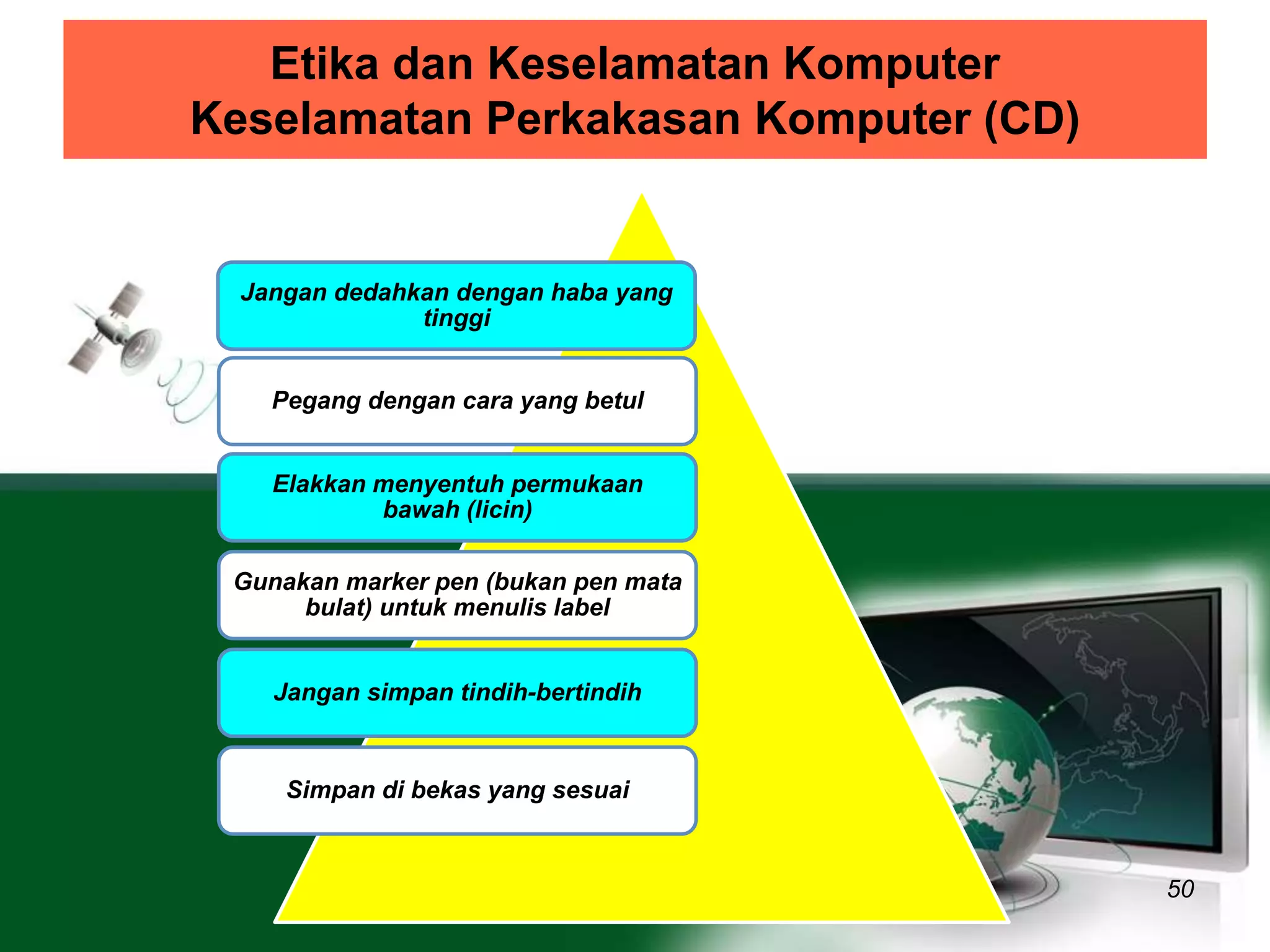 Etika dan Keselamatan Komputer 
Keselamatan Perkakasan Komputer (CD) 
50 
Jangan dedahkan dengan haba yang 
tinggi 
Pegang dengan cara yang betul 
Elakkan menyentuh permukaan 
bawah (licin) 
Gunakan marker pen (bukan pen mata 
bulat) untuk menulis label 
Jangan simpan tindih-bertindih 
Simpan di bekas yang sesuai 
 