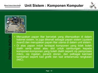 Unit Sistem : Komponen Komputer 
Page 13 
Salman Firdaus & Nazre Rashid 
PAPAN INDUK 
• Merupakan papan litar bercetak yang ditempatkan di dalam 
kabinet sistem. Ia juga dikenali sebagai papan sistem (system 
board) dan merupakan papan litar utama di dalam unit sistem. 
• Di atas papan induk terdapat komponen yang tidak boleh 
dialih serta soket atau slot untuk sambungan kepada 
komponen-komponen yang boleh dialih seperti cip pemproses 
mikro, cip ingatan, peranti storan, dan pelbagai kad-kad 
tambahan seperti kad grafik dan kad antaramuka rangkaian 
(NIC). 
 