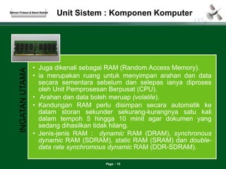 Unit Sistem : Komponen Komputer 
Page 15 
INGATAN UTAMA 
• Juga dikenali sebagai RAM (Random Access Memory). 
• ia merupakan ruang untuk menyimpan arahan dan data 
secara sementara sebelum dan selepas ianya diproses 
oleh Unit Pemprosesan Berpusat (CPU). 
• Arahan dan data boleh meruap (volatile). 
• Kandungan RAM perlu disimpan secara automatik ke 
dalam storan sekunder sekurang-kurangnya satu kali 
dalam tempoh 5 hingga 10 minit agar dokumen yang 
sedang dihasilkan tidak hilang. 
• Jenis-jenis RAM : dynamic RAM (DRAM), synchronous 
dynamic RAM (SDRAM), static RAM (SRAM) dan double-data 
rate synchromous dynamic RAM (DDR-SDRAM). 
Salman Firdaus & Nazre Rashid 
 