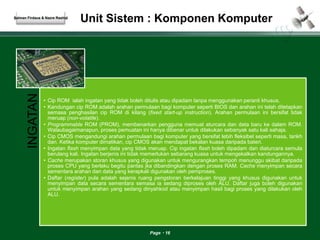 Unit Sistem : Komponen Komputer 
Page 16 
Salman Firdaus & Nazre Rashid 
INGATAN 
• Cip ROM ialah ingatan yang tidak boleh ditulis atau dipadam tanpa menggunakan peranti khusus. 
• Kandungan cip ROM adalah arahan permulaan bagi komputer seperti BIOS dan arahan ini telah ditetapkan 
semasa penghasilan cip ROM di kilang (fixed start-up instruction). Arahan permulaan ini bersifat tidak 
meruap (non-volatile). 
• Programmable ROM (PROM), membenarkan pengguna memuat aturcara dan data baru ke dalam ROM. 
Walaubagaimanapun, proses pemuatan ini hanya dibenar untuk dilakukan sebanyak satu kali sahaja. 
• Cip CMOS mengandungi arahan permulaan bagi komputer yang bersifat lebih fleksibel seperti masa, tarikh 
dan. Ketika komputer dimatikan, cip CMOS akan mendapat bekalan kuasa daripada bateri. 
• Ingatan flash menyimpan data yang tidak meruap. Cip ingatan flash boleh dipadam dan diaturcara semula 
berulang kali. Ingatan berjenis ini tidak memerlukan sebarang kuasa untuk mengekalkan kandungannya. 
• Cache merupakan storan khusus yang digunakan untuk mengurangkan tempoh menunggu akibat daripada 
proses CPU yang berlaku begitu pantas jka dibandingkan dengan proses RAM. Cache menyimpan secara 
sementara arahan dan data yang kerapkali digunakan oleh pemproses. 
• Daftar (register) pula adalah sejenis ruang pengstoran berkelajuan tinggi yang khusus digunakan untuk 
menyimpan data secara sementara semasa ia sedang diproses oleh ALU. Daftar juga boleh digunakan 
untuk menyimpan arahan yang sedang dinyahkod atau menyimpan hasil bagi proses yang dilakukan oleh 
ALU. 
 