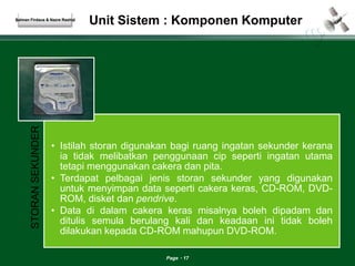 Unit Sistem : Komponen Komputer 
Page 17 
Salman Firdaus & Nazre Rashid 
STORAN SEKUNDER 
• Istilah storan digunakan bagi ruang ingatan sekunder kerana 
ia tidak melibatkan penggunaan cip seperti ingatan utama 
tetapi menggunakan cakera dan pita. 
• Terdapat pelbagai jenis storan sekunder yang digunakan 
untuk menyimpan data seperti cakera keras, CD-ROM, DVD-ROM, 
disket dan pendrive. 
• Data di dalam cakera keras misalnya boleh dipadam dan 
ditulis semula berulang kali dan keadaan ini tidak boleh 
dilakukan kepada CD-ROM mahupun DVD-ROM. 
 