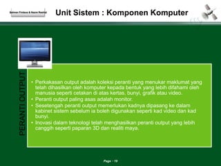 Unit Sistem : Komponen Komputer 
Page 19 
Salman Firdaus & Nazre Rashid 
PERANTI OUTPUT 
• Perkakasan output adalah koleksi peranti yang menukar maklumat yang 
telah dihasilkan oleh komputer kepada bentuk yang lebih difahami oleh 
manusia seperti cetakan di atas kertas, bunyi, grafik atau video. 
• Peranti output paling asas adalah monitor. 
• Sesetengah peranti output memerlukan kadnya dipasang ke dalam 
kabinet sistem sebelum ia boleh digunakan seperti kad video dan kad 
bunyi. 
• Inovasi dalam teknologi telah menghasilkan peranti output yang lebih 
canggih seperti paparan 3D dan realiti maya. 
 