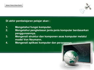Salman Firdaus & Nazre Rashid 
Di akhir pembelajaran pelajar akan : 
1. Mengetahui fungsi komputer. 
2. Mengetahui pengkelasan jenis-jenis komputer berdasarkan 
penggunaannya. 
3. Mengenali struktur dan komponen asas komputer melalui 
model Von Neumann. 
4. Mengenali aplikasi komputer dan peranannya. 
 