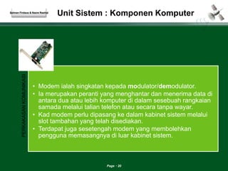 Unit Sistem : Komponen Komputer 
Page 20 
Salman Firdaus & Nazre Rashid 
PERKAKASAN KOMUNIKASI 
• Modem ialah singkatan kepada modulator/demodulator. 
• Ia merupakan peranti yang menghantar dan menerima data di 
antara dua atau lebih komputer di dalam sesebuah rangkaian 
samada melalui talian telefon atau secara tanpa wayar. 
• Kad modem perlu dipasang ke dalam kabinet sistem melalui 
slot tambahan yang telah disediakan. 
• Terdapat juga sesetengah modem yang membolehkan 
pengguna memasangnya di luar kabinet sistem. 
 