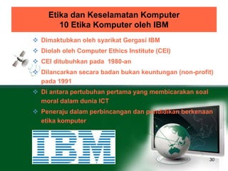 Etika dan Keselamatan Komputer 
10 Etika Komputer oleh IBM 
30 
 Dimaktubkan oleh syarikat Gergasi IBM 
 Diolah oleh Computer Ethics Institute (CEI) 
 CEI ditubuhkan pada 1980-an 
 Dilancarkan secara badan bukan keuntungan (non-profit) 
pada 1991 
 Di antara pertubuhan pertama yang membicarakan soal 
moral dalam dunia ICT 
 Peneraju dalam perbincangan dan pendidikan berkenaan 
etika komputer 
 