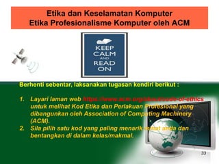 Etika dan Keselamatan Komputer 
Etika Profesionalisme Komputer oleh ACM 
33 
Berhenti sebentar, laksanakan tugasan kendiri berikut : 
1. Layari laman web https://www.acm.org/about/code-of-ethics 
untuk melihat Kod Etika dan Perlakuan Profesional yang 
dibangunkan oleh Association of Computing Machinery 
(ACM). 
2. Sila pilih satu kod yang paling menarik minat anda dan 
bentangkan di dalam kelas/makmal. 
 