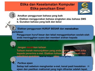 Etika dan Keselamatan Komputer 
Etika penulisan Emel 
36 
1. Amalkan penggunaan bahasa yang baik 
a. Elakkan menggunakan bahasa singkatan atau bahasa SMS 
b. Gunakan bahasa yang baik dan betul 
2. Elakkan penggunaan HURUF BESAR dan menebalkan 
perkataan 
Penggunaan huruf besar dan tebal menggambarkan seolah-olah 
anda meninggikan suara dan memberi arahan kepada 
seseorang untuk melakukan sesuatu 
3. Jangan merahkan tulisan 
Tulisan merah menunjukkan yang anda marah dan tidak suka 
kepada penerima e-mel. Elakkan tulisan berwarna merah dan 
sebaiknya gunakan warna hitam atau biru gelap. 
4. Periksa ejaan 
Setiap kali sebelum menghantar e-mel, kenal pasti kesalahan 
ejaan dan pastikan maklumat yang ingin dihantar adalah tepat. 
 
