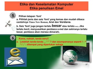 Etika dan Keselamatan Komputer 
Etika penulisan Emel 
37 
5. Pilihan tetapan ‘font’ 
a. Pilihlah jenis dan saiz ‘font’ yang kemas dan mudah dibaca 
contohnya Times New Roman, Arial dan Verdana. 
b. Saiz ‘font’ juga jangan terlalu besar atau terlalu kecil. Jika 
terlalu kecil, menyusahkan pembaca e-mel dan sekiranya terlalu 
besar, pembaca akan merasa dimarahi. 
6. Koma, noktah, tanda seru!! 
a. Letaklah tanda-tanda , . “ ” ? dan seumpamanya seperti ! - ^ 
* / ; ‘ : ditempat yang diperlukan sahaja. 
 