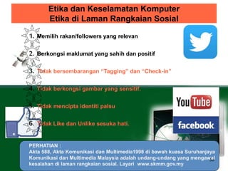 Etika dan Keselamatan Komputer 
Etika di Laman Rangkaian Sosial 
38 
1. Memilih rakan/followers yang relevan 
2. Berkongsi maklumat yang sahih dan positif 
3. Tidak bersembarangan “Tagging” dan “Check-in” 
4. Tidak berkongsi gambar yang sensitif. 
5. Tidak mencipta identiti palsu 
6. Tidak Like dan Unlike sesuka hati. 
PERHATIAN : 
Akta 588, Akta Komunikasi dan Multimedia1998 di bawah kuasa Suruhanjaya 
Komunikasi dan Multimedia Malaysia adalah undang-undang yang mengawal 
kesalahan di laman rangkaian sosial. Layari www.skmm.gov.my 
 