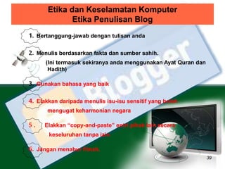 Etika dan Keselamatan Komputer 
Etika Penulisan Blog 
39 
1. Bertanggung-jawab dengan tulisan anda 
2. Menulis berdasarkan fakta dan sumber sahih. 
(Ini termasuk sekiranya anda menggunakan Ayat Quran dan 
Hadith) 
3. Gunakan bahasa yang baik 
4. Elakkan daripada menulis isu-isu sensitif yang boleh 
mengugat keharmonian negara 
5 . Elakkan “copy-and-paste” entri pihak lain secara 
keseluruhan tanpa izin 
6. Jangan menabur fitnah. 
 