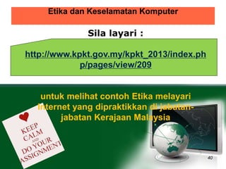 Etika dan Keselamatan Komputer 
40 
Sila layari : 
http://www.kpkt.gov.my/kpkt_2013/index.ph 
p/pages/view/209 
untuk melihat contoh Etika melayari 
Internet yang dipraktikkan di jabatan-jabatan 
Kerajaan Malaysia 
 
