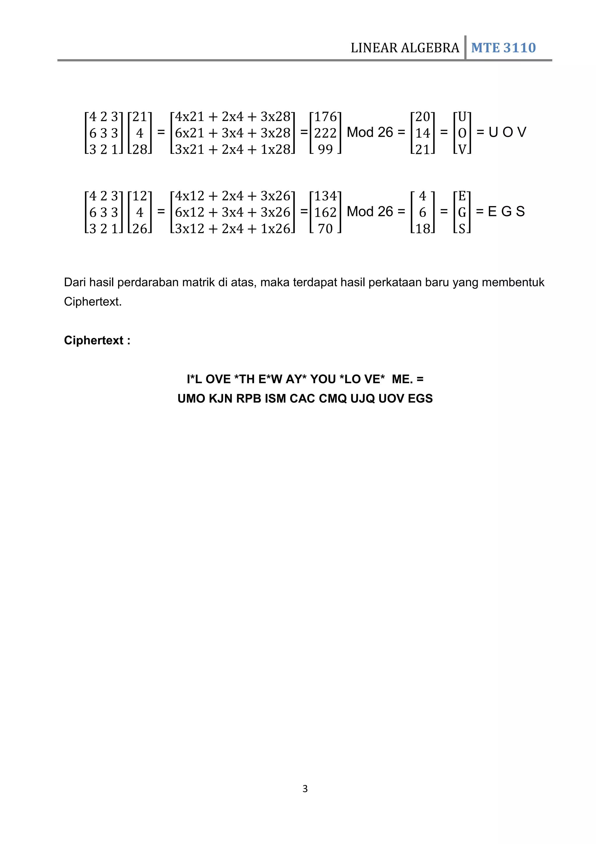 LINEAR ALGEBRA MTE 3110




                =                         =        Mod 26 =         =     =UOV




                =                         =        Mod 26 =         =     =EGS



Dari hasil perdaraban matrik di atas, maka terdapat hasil perkataan baru yang membentuk
Ciphertext.


Ciphertext :


                      I*L OVE *TH E*W AY* YOU *LO VE* ME. =
                    UMO KJN RPB ISM CAC CMQ UJQ UOV EGS




                                           3
 