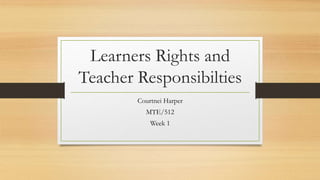 Learners Rights and
Teacher Responsibilties
Courtnei Harper
MTE/512
Week 1
 