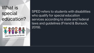 SPED refers to students with disabilities
who qualify for special education
services according to state and federal
laws and guidelines (Friend & Bursuck,
2019).
What is
special
education?
 