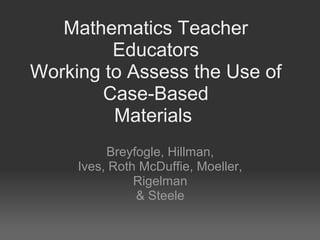 Mathematics Teacher
Educators
Working to Assess the Use of
Case-Based
Materials
Breyfogle, Hillman,
Ives, Roth McDuffie, Moeller,
Rigelman
& Steele

 